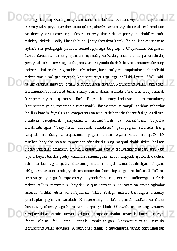 holatiga bog‘liq ekanligini qayd etish o‘rinli bo‘ladi. Zamonaviy an’anaviy ta’lim
tizimi jiddiy qayta qurishni talab qiladi, chunki zamonaviy sharoitda informatsion
va   doimiy   xarakterini   taqqoslaydi,   shaxsiy   sharoitda   va   jamiyatni   shakllantiradi,
uslubiy, tizimli, ijodiy fikrlash bilan ijodiy shaxsiyat kerak. Bolani ijodkor shaxsga
aylantirish   pedagogik   jarayon   texnologiyasiga   bog’liq.   1   O’quvchilar   kelgusida
hayoti   davomida   shaxsiy,   ijtimoiy,   iqtisodiy   va   kasbiy   munosabatlarga   kirishishi,
jamiyatda o’z o’rnini egallashi, mazkur jarayonda duch keladigan muammolarning
echimini hal etishi, eng muhimi o’z sohasi, kasbi bo’yicha raqobatbardosh bo’lishi
uchun   zarur   bo’lgan   tayanch   kompetentsiyalarga   ega   bo’lishi   lozim.   Ma’lumki,
ta’lim-tarbiya   jarayoni   orqali   o’quvchilarda   tayanch   kompetentsiyalar,   jumladan,
kommunikativ,   axborot   bilan   ishlay   olish,   shaxs   sifatida   o’z-o’zini   rivojlantirish
kompetentsiyasi,   ijtimoiy   faol   fuqarolik   kompetentsiyasi,   umummadaniy
kompetentsiyalar, matematik savodxonlik, fan va texnika yangiliklaridan xabardor
bo’lish hamda foydalanish kompetentsiyalarini tarkib toptirish vazifasi yuklatilgan.
Fikrlash   rivojlanish   jarayonlarini   faollashtirish   va   tezlashtirish   bo'yicha
moslashtirilgan   "Tezyutsion   davolash   muolajasi"   pedagogika   sohasida   keng
tarqaldi.   Bu   dunyoda   o'qitishning   yagona   tizimi   deyarli   emas.   Bu   ijodkorlik
usullari  bo'yicha bolalar  tomonidan o'zlashtirishning  maqbul  shakli  tizimi  bo'lgan
ijodiy  vazifalar   tizimidir,   chunki   Bolalarning  asosiy   faoliyatining   asosiy   turi   -   bu
o'yin,   keyin   barcha   ijodiy   vazifalar,   shuningdek,   muvaffaqiyatli   ijodkorlik   uchun
ish   olib   boradigan   ijodiy   shaxsning   sifatlari   haqida   umumlashtirilgan.   Taqdim
etilgan   materialni   ishda,   yosh   mutaxassislar   ham,   tajribaga   ega   bo'lish.2   Ta’lim-
tarbiya   jarayoniga   kompetentsiyali   yondashuv   o’qitish   maqsadlari¬ga   erishish
uchun   ta’lim   mazmunini   boyitish   o’quv   jarayonini   innovatsion   texnologiyalar
asosida   tashkil   etish   va   natijalarini   tahlil   etishga   imkon   beradigan   umumiy
printsiplar   yig’indisi   sanaladi.   Kompetentsiya   tarkib   toptirish   usullari   va   shaxs
hayotidagi   ahamiyatiga   ko’ra   darajalarga   ajratiladi.   O’quvchi   shaxsining   umumiy
rivojlanishiga   zamin   tayyorlaydigan   kompetentsiyalar   tayanch   kompetentsiya,
faqat   o’quv   fani   orqali   tarkib   toptiriladigan   kompetentsiyalar   xususiy
kompetentsiyalar   deyiladi.   Adabiyotlar   tahlili   o’quvchilarda   tarkib   toptiriladigan 