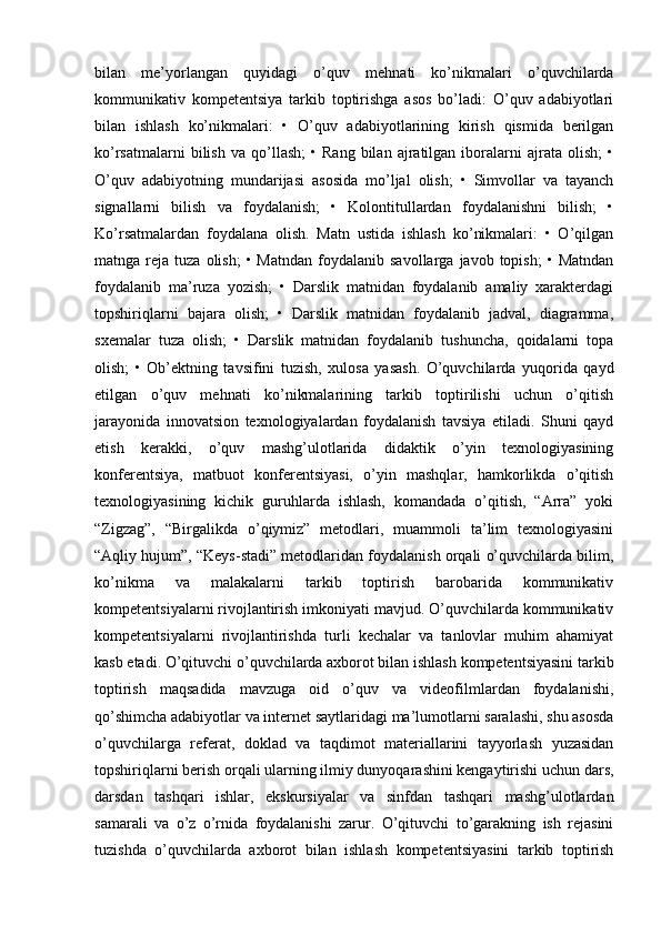 bilan   me’yorlangan   quyidagi   o’quv   mehnati   ko’nikmalari   o’quvchilarda
kommunikativ   kompetentsiya   tarkib   toptirishga   asos   bo’ladi:   O’quv   adabiyotlari
bilan   ishlash   ko’nikmalari:   •   O’quv   adabiyotlarining   kirish   qismida   berilgan
ko’rsatmalarni   bilish   va   qo’llash;   •  Rang   bilan   ajratilgan   iboralarni   ajrata   olish;   •
O’quv   adabiyotning   mundarijasi   asosida   mo’ljal   olish;   •   Simvollar   va   tayanch
signallarni   bilish   va   foydalanish;   •   Kolontitullardan   foydalanishni   bilish;   •
Ko’rsatmalardan   foydalana   olish.   Matn   ustida   ishlash   ko’nikmalari:   •   O’qilgan
matnga  reja  tuza  olish;  •  Matndan  foydalanib  savollarga  javob  topish;   •  Matndan
foydalanib   ma’ruza   yozish;   •   Darslik   matnidan   foydalanib   amaliy   xarakterdagi
topshiriqlarni   bajara   olish;   •   Darslik   matnidan   foydalanib   jadval,   diagramma,
sxemalar   tuza   olish;   •   Darslik   matnidan   foydalanib   tushuncha,   qoidalarni   topa
olish;   •   Ob’ektning   tavsifini   tuzish,   xulosa   yasash.   O’quvchilarda   yuqorida   qayd
etilgan   o’quv   mehnati   ko’nikmalarining   tarkib   toptirilishi   uchun   o’qitish
jarayonida   innovatsion   texnologiyalardan   foydalanish   tavsiya   etiladi.   Shuni   qayd
etish   kerakki,   o’quv   mashg’ulotlarida   didaktik   o’yin   texnologiyasining
konferentsiya,   matbuot   konferentsiyasi,   o’yin   mashqlar,   hamkorlikda   o’qitish
texnologiyasining   kichik   guruhlarda   ishlash,   komandada   o’qitish,   “Arra”   yoki
“Zigzag”,   “Birgalikda   o’qiymiz”   metodlari,   muammoli   ta’lim   texnologiyasini
“Aqliy hujum”, “Keys-stadi” metodlaridan foydalanish orqali o’quvchilarda bilim,
ko’nikma   va   malakalarni   tarkib   toptirish   barobarida   kommunikativ
kompetentsiyalarni rivojlantirish imkoniyati mavjud. O’quvchilarda kommunikativ
kompetentsiyalarni   rivojlantirishda   turli   kechalar   va   tanlovlar   muhim   ahamiyat
kasb etadi. O’qituvchi o’quvchilarda axborot bilan ishlash kompetentsiyasini tarkib
toptirish   maqsadida   mavzuga   oid   o’quv   va   videofilmlardan   foydalanishi,
qo’shimcha adabiyotlar va internet saytlaridagi ma’lumotlarni saralashi, shu asosda
o’quvchilarga   referat,   doklad   va   taqdimot   materiallarini   tayyorlash   yuzasidan
topshiriqlarni berish orqali ularning ilmiy dunyoqarashini kengaytirishi uchun dars,
darsdan   tashqari   ishlar,   ekskursiyalar   va   sinfdan   tashqari   mashg’ulotlardan
samarali   va   o’z   o’rnida   foydalanishi   zarur.   O’qituvchi   to’garakning   ish   rejasini
tuzishda   o’quvchilarda   axborot   bilan   ishlash   kompetentsiyasini   tarkib   toptirish 