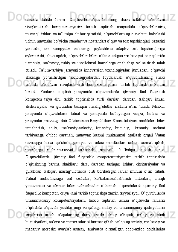 nazarda   tutishi   lozim.   O’qituvchi   o’quvchilarning   shaxs   sifatida   o’z-o’zini
rivojlanti-rish   kompetentsiyasini   tarkib   toptirish   maqsadida   o’quvchilarning
mustaqil ishlari va ta’limiga e’tibor qaratishi, o’quvchilarning o’z-o’zini baholashi
uchun mavzular bo’yicha standart va nostandart o’quv va test topshiriqlari bazasini
yaratishi,   uni   kompyuter   xotirasiga   joylashtirib   adaptiv   test   topshiriqlariga
aylantirishi, shuningdek, o’quvchilar bilan o’tkaziladigan ma’naviyat daqiqalarida
jismoniy,   ma’naviy,   ruhiy   va   intellektual   kamolotga   erishishga   yo’naltirish   talab
etiladi.   Ta’lim-tarbiya   jarayonida   innovatsion   texnologiyalar,   jumladan,   o’quvchi
shaxsiga   yo’naltirilgan   texnologiyalardan   foydalanish   o’quvchilarning   shaxs
sifatida   o’z-o’zini   rivojlanti¬rish   kompetentsiyasini   tarkib   toptirish   imkonini
beradi.   Fanlarni   o’qitish   jarayonida   o’quvchilarda   ijtimoiy   faol   fuqarolik
kompeten¬tsiya¬sini   tarkib   toptirishda   turli   darslar,   darsdan   tashqari   ishlar,
ekskursiyalar   va   guruhdan   tashqari   mashg’ulotlar   muhim   o’rin   tutadi.   Mazkur
jarayonda   o’quvchilarni   tabiat   va   jamiyatda   bo’layotgan   voqea,   hodisa   va
jarayonlar, mavzuga doir O’zbekiston Respublikasi Konstitutsiyasi moddalari bilan
tanishtirish,   aqliy,   ma’naviy-axloqiy,   iqtisodiy,   huquqiy,   jismoniy,   mehnat
tarbiyasiga   e’tibor   qaratish,   muayyan   kasbni   mukammal   egallash   orqali   Vatan
ravnaqiga   hissa   qo’shish,   jamiyat   va   oilasi   manfaatlari   uchun   xizmat   qilish,
insonlarga   mehr-muruvvat   ko’rsatish,   saxovatli   bo’lishga   undash   zarur.
O’quvchilarda   ijtimoiy   faol   fuqarolik   kompeten¬tsiya¬sini   tarkib   toptirishda
o’qitishning   barcha   shakllari:   dars,   darsdan   tashqari   ishlar,   ekskursiyalar   va
guruhdan   tashqari   mashg’ulotlarda   olib   boriladigan   ishlar   muhim   o’rin   tutadi.
Tabiat   muhofazasiga   oid   kechalar,   ko’kalamzorlashtirish   tadbirlari,   taniqli
yozuvchilar   va   olimlar   bilan   uchrashuvlar   o’tkazish   o’quvchilarda   ijtimoiy   faol
fuqarolik kompeten¬tsiya¬sini tarkib toptirishga zamin tayyorlaydi. O’quvchilarda
umummadaniy   kompetentsiyalarni   tarkib   toptirish   uchun   o’qituvchi   fanlarni
o’qitishda   o’quvchi-yoshlar   ongi   va   qalbiga   milliy   va   umuminsoniy   qadriyatlarni
singdirish   orqali   o’zgalarning   dunyoqarashi,   diniy   e’tiqodi,   milliy   va   etnik
hususiyatlari, an’ana va marosimlarini hurmat qilish, xalqning tarixiy, ma’naviy va
madaniy   merosini   avaylab   asrash,   jamiyatda   o’rnatilgan   odob-axloq   qoidalariga 