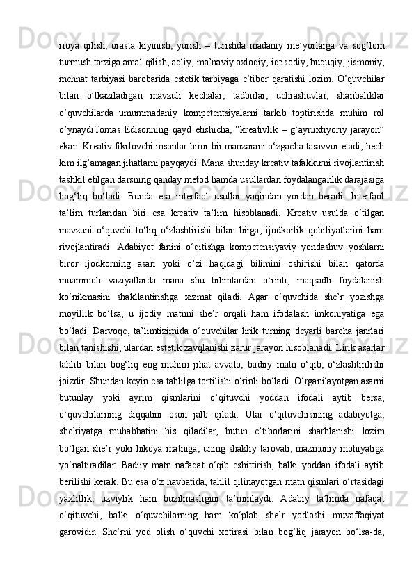 rioya   qilish,   orasta   kiyinish,   yurish   –   turishda   madaniy   me’yorlarga   va   sog’lom
turmush tarziga amal qilish, aqliy, ma’naviy-axloqiy, iqtisodiy, huquqiy, jismoniy,
mehnat   tarbiyasi   barobarida   estetik   tarbiyaga   e’tibor   qaratishi   lozim.   O’quvchilar
bilan   o’tkaziladigan   mavzuli   kechalar,   tadbirlar,   uchrashuvlar,   shanbaliklar
o’quvchilarda   umummadaniy   kompetentsiyalarni   tarkib   toptirishda   muhim   rol
o’ynaydiTomas   Edisonning   qayd   etishicha,   “kreativlik   –   g‘ayriixtiyoriy   jarayon”
ekan. Kreativ fikrlovchi insonlar biror bir manzarani o‘zgacha tasavvur etadi, hech
kim ilg‘amagan jihatlarni payqaydi. Mana shunday kreativ tafakkurni rivojlantirish
tashkil etilgan darsning qanday metod hamda usullardan foydalanganlik darajasiga
bog‘liq   bo‘ladi.   Bunda   esa   interfaol   usullar   yaqindan   yordan   beradi.   Interfaol
ta’lim   turlaridan   biri   esa   kreativ   ta’lim   hisoblanadi.   Kreativ   usulda   o‘tilgan
mavzuni   o‘quvchi   to‘liq   o‘zlashtirishi   bilan   birga,   ijodkorlik   qobiliyatlarini   ham
rivojlantiradi.   Adabiyot   fanini   o‘qitishga   kompetensiyaviy   yondashuv   yoshlarni
biror   ijodkorning   asari   yoki   o‘zi   haqidagi   bilimini   oshirishi   bilan   qatorda
muammoli   vaziyatlarda   mana   shu   bilimlardan   o‘rinli,   maqsadli   foydalanish
ko‘nikmasini   shakllantirishga   xizmat   qiladi.   Agar   o‘quvchida   she’r   yozishga
moyillik   bo‘lsa,   u   ijodiy   matnni   she’r   orqali   ham   ifodalash   imkoniyatiga   ega
bo‘ladi.   Darvoqe,   ta’limtizimida   o‘quvchilar   lirik   turning   deyarli   barcha   janrlari
bilan tanishishi, ulardan estetik zavqlanishi zarur jarayon hisoblanadi. Lirik asarlar
tahlili   bilan   bog‘liq   eng   muhim   jihat   avvalo,   badiiy   matn   o‘qib,   o‘zlashtirilishi
joizdir. Shundan keyin esa tahlilga tortilishi o‘rinli bo‘ladi. O‘rganilayotgan asarni
butunlay   yoki   ayrim   qismlarini   o‘qituvchi   yoddan   ifodali   aytib   bersa,
o‘quvchilarning   diqqatini   oson   jalb   qiladi.   Ular   o‘qituvchisining   adabiyotga,
she’riyatga   muhabbatini   his   qiladilar,   butun   e’tiborlarini   sharhlanishi   lozim
bo‘lgan  she’r  yoki   hikoya matniga,  uning shakliy  tarovati, mazmuniy  mohiyatiga
yo‘naltiradilar.   Badiiy   matn   nafaqat   o‘qib   eshittirish,   balki   yoddan   ifodali   aytib
berilishi kerak. Bu esa o‘z navbatida, tahlil qilinayotgan matn qismlari o‘rtasidagi
yaxlitlik,   uzviylik   ham   buzilmasligini   ta’minlaydi.   Adabiy   ta’limda   nafaqat
o‘qituvchi,   balki   o‘quvchilarning   ham   ko‘plab   she’r   yodlashi   muvaffaqiyat
garovidir.   She’rni   yod   olish   o‘quvchi   xotirasi   bilan   bog’liq   jarayon   bo‘lsa-da, 