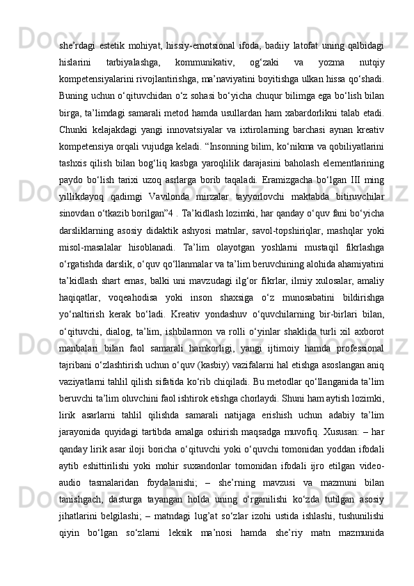 she’rdagi   estetik   mohiyat,   hissiy-emotsional   ifoda,   badiiy   latofat   uning   qalbidagi
hislarini   tarbiyalashga,   kommunikativ,   og‘zaki   va   yozma   nutqiy
kompetensiyalarini rivojlantirishga, ma’naviyatini boyitishga ulkan hissa qo‘shadi.
Buning uchun o‘qituvchidan o‘z sohasi bo‘yicha chuqur bilimga ega bo‘lish bilan
birga, ta’limdagi samarali metod hamda usullardan ham xabardorlikni talab etadi.
Chunki   kelajakdagi   yangi   innovatsiyalar   va   ixtirolarning   barchasi   aynan   kreativ
kompetensiya orqali vujudga keladi. “Insonning bilim, ko‘nikma va qobiliyatlarini
tashxis   qilish   bilan   bog‘liq   kasbga   yaroqlilik   darajasini   baholash   elementlarining
paydo   bo‘lish   tarixi   uzoq   asrlarga   borib   taqaladi.   Eramizgacha   bo‘lgan   III   ming
yillikdayoq   qadimgi   Vavilonda   mirzalar   tayyorlovchi   maktabda   bitiruvchilar
sinovdan o‘tkazib borilgan”4 . Ta’kidlash lozimki, har qanday o‘quv fani bo‘yicha
darsliklarning   asosiy   didaktik   ashyosi   matnlar,   savol-topshiriqlar,   mashqlar   yoki
misol-masalalar   hisoblanadi.   Ta’lim   olayotgan   yoshlarni   mustaqil   fikrlashga
o‘rgatishda darslik, o‘quv qo‘llanmalar va ta’lim beruvchining alohida ahamiyatini
ta’kidlash   shart   emas,   balki   uni   mavzudagi   ilg‘or   fikrlar,   ilmiy   xulosalar,   amaliy
haqiqatlar,   voqeahodisa   yoki   inson   shaxsiga   o‘z   munosabatini   bildirishga
yo‘naltirish   kerak   bo‘ladi.   Kreativ   yondashuv   o‘quvchilarning   bir-birlari   bilan,
o‘qituvchi,   dialog,   ta’lim,   ishbilarmon   va   rolli   o‘yinlar   shaklida   turli   xil   axborot
manbalari   bilan   faol   samarali   hamkorligi,   yangi   ijtimoiy   hamda   professional
tajribani o‘zlashtirish uchun o‘quv (kasbiy) vazifalarni hal etishga asoslangan aniq
vaziyatlarni tahlil qilish sifatida ko‘rib chiqiladi. Bu metodlar qo‘llanganida ta’lim
beruvchi ta’lim oluvchini faol ishtirok etishga chorlaydi. Shuni ham aytish lozimki,
lirik   asarlarni   tahlil   qilishda   samarali   natijaga   erishish   uchun   adabiy   ta’lim
jarayonida   quyidagi   tartibda   amalga   oshirish   maqsadga   muvofiq.   Xususan:   –   har
qanday lirik asar  iloji boricha o‘qituvchi yoki o‘quvchi tomonidan yoddan ifodali
aytib   eshittirilishi   yoki   mohir   suxandonlar   tomonidan   ifodali   ijro   etilgan   video-
audio   tasmalaridan   foydalanishi;   –   she’rning   mavzusi   va   mazmuni   bilan
tanishgach,   dasturga   tayangan   holda   uning   o‘rganilishi   ko‘zda   tutilgan   asosiy
jihatlarini   belgilashi;   –   matndagi   lug’at   so‘zlar   izohi   ustida   ishlashi,   tushunilishi
qiyin   bo‘lgan   so‘zlarni   leksik   ma’nosi   hamda   she’riy   matn   mazmunida 