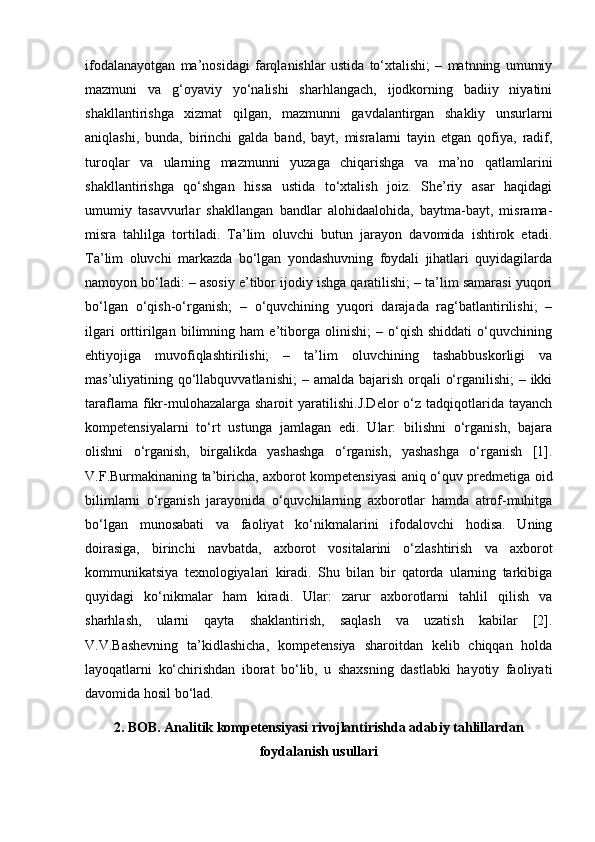 ifodalanayotgan   ma’nosidagi   farqlanishlar   ustida   to‘xtalishi;   –   matnning   umumiy
mazmuni   va   g‘oyaviy   yo‘nalishi   sharhlangach,   ijodkorning   badiiy   niyatini
shakllantirishga   xizmat   qilgan,   mazmunni   gavdalantirgan   shakliy   unsurlarni
aniqlashi,   bunda,   birinchi   galda   band,   bayt,   misralarni   tayin   etgan   qofiya,   radif,
turoqlar   va   ularning   mazmunni   yuzaga   chiqarishga   va   ma’no   qatlamlarini
shakllantirishga   qo‘shgan   hissa   ustida   to‘xtalish   joiz.   She’riy   asar   haqidagi
umumiy   tasavvurlar   shakllangan   bandlar   alohidaalohida,   baytma-bayt,   misrama-
misra   tahlilga   tortiladi.   Ta’lim   oluvchi   butun   jarayon   davomida   ishtirok   etadi.
Ta’lim   oluvchi   markazda   bo‘lgan   yondashuvning   foydali   jihatlari   quyidagilarda
namoyon bo‘ladi: – asosiy e’tibor ijodiy ishga qaratilishi; – ta’lim samarasi yuqori
bo‘lgan   o‘qish-o‘rganish;   –   o‘quvchining   yuqori   darajada   rag‘batlantirilishi;   –
ilgari   orttirilgan   bilimning   ham   e’tiborga   olinishi;   –   o‘qish   shiddati   o‘quvchining
ehtiyojiga   muvofiqlashtirilishi;   –   ta’lim   oluvchining   tashabbuskorligi   va
mas’uliyatining qo‘llabquvvatlanishi;  – amalda bajarish orqali  o‘rganilishi;  – ikki
taraflama  fikr-mulohazalarga  sharoit  yaratilishi.J.Delor   o‘z  tadqiqotlarida  tayanch
kompetensiyalarni   to‘rt   ustunga   jamlagan   edi.   Ular:   bilishni   o‘rganish,   bajara
olishni   o‘rganish,   birgalikda   yashashga   o‘rganish,   yashashga   o‘rganish   [1].
V.F.Burmakinaning ta’biricha, axborot kompetensiyasi aniq o‘quv predmetiga oid
bilimlarni   o‘rganish   jarayonida   o‘quvchilarning   axborotlar   hamda   atrof-muhitga
bo‘lgan   munosabati   va   faoliyat   ko‘nikmalarini   ifodalovchi   hodisa.   Uning
doirasiga,   birinchi   navbatda,   axborot   vositalarini   o‘zlashtirish   va   axborot
kommunikatsiya   texnologiyalari   kiradi.   Shu   bilan   bir   qatorda   ularning   tarkibiga
quyidagi   ko‘nikmalar   ham   kiradi.   Ular:   zarur   axborotlarni   tahlil   qilish   va
sharhlash,   ularni   qayta   shaklantirish,   saqlash   va   uzatish   kabilar   [2].
V.V.Bashevning   ta’kidlashicha,   kompetensiya   sharoitdan   kelib   chiqqan   holda
layoqatlarni   ko‘chirishdan   iborat   bo‘lib,   u   shaxsning   dastlabki   hayotiy   faoliyati
davomida hosil bo‘lad.
2. BOB. Analitik kompetensiyasi rivojlantirishda adabiy tahlillardan
foydalanish usullari 