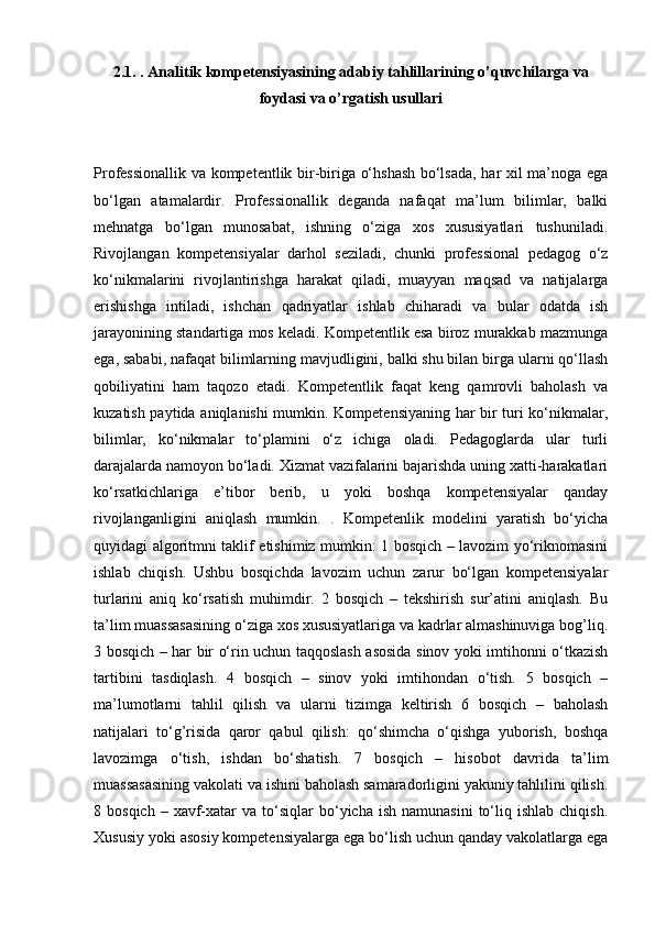 2.1. . Analitik kompetensiyasining adabiy tahlillarining o’quvchilarga va
foydasi va o’rgatish usullari
Professionallik va kompetentlik bir-biriga o‘hshash bo‘lsada, har xil ma’noga ega
bo‘lgan   atamalardir.   Professionallik   deganda   nafaqat   ma’lum   bilimlar,   balki
mehnatga   bo‘lgan   munosabat,   ishning   o‘ziga   xos   xususiyatlari   tushuniladi.
Rivojlangan   kompetensiyalar   darhol   seziladi,   chunki   professional   pedagog   o‘z
ko‘nikmalarini   rivojlantirishga   harakat   qiladi,   muayyan   maqsad   va   natijalarga
erishishga   intiladi,   ishchan   qadriyatlar   ishlab   chiharadi   va   bular   odatda   ish
jarayonining standartiga mos keladi. Kompetentlik esa biroz murakkab mazmunga
ega, sababi, nafaqat bilimlarning mavjudligini, balki shu bilan birga ularni qo‘llash
qobiliyatini   ham   taqozo   etadi.   Kompetentlik   faqat   keng   qamrovli   baholash   va
kuzatish paytida aniqlanishi mumkin. Kompetensiyaning har bir turi ko‘nikmalar,
bilimlar,   ko‘nikmalar   to‘plamini   o‘z   ichiga   oladi.   Pedagoglarda   ular   turli
darajalarda namoyon bo‘ladi. Xizmat vazifalarini bajarishda uning xatti-harakatlari
ko‘rsatkichlariga   e’tibor   berib,   u   yoki   boshqa   kompetensiyalar   qanday
rivojlanganligini   aniqlash   mumkin.   .   Kompetenlik   modelini   yaratish   bo‘yicha
quyidagi algoritmni taklif etishimiz mumkin: 1 bosqich – lavozim yo‘riknomasini
ishlab   chiqish.   Ushbu   bosqichda   lavozim   uchun   zarur   bo‘lgan   kompetensiyalar
turlarini   aniq   ko‘rsatish   muhimdir.   2   bosqich   –   tekshirish   sur’atini   aniqlash.   Bu
ta’lim muassasasining o‘ziga xos xususiyatlariga va kadrlar almashinuviga bog’liq.
3 bosqich – har bir o‘rin uchun taqqoslash asosida sinov yoki imtihonni o‘tkazish
tartibini   tasdiqlash.   4   bosqich   –   sinov   yoki   imtihondan   o‘tish.   5   bosqich   –
ma’lumotlarni   tahlil   qilish   va   ularni   tizimga   keltirish   6   bosqich   –   baholash
natijalari   to‘g’risida   qaror   qabul   qilish:   qo‘shimcha   o‘qishga   yuborish,   boshqa
lavozimga   o‘tish,   ishdan   bo‘shatish.   7   bosqich   –   hisobot   davrida   ta’lim
muassasasining vakolati va ishini baholash samaradorligini yakuniy tahlilini qilish.
8  bosqich  –  xavf-xatar   va  to‘siqlar  bo‘yicha  ish   namunasini  to‘liq  ishlab   chiqish.
Xususiy yoki asosiy kompetensiyalarga ega bo‘lish uchun qanday vakolatlarga ega 