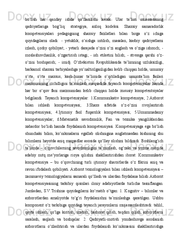 bo‘lish   har   qanday   ishda   qo‘llanilishi   kerak.   Ular   ta’lim   muassasaning
qadriyatlariga   bog’liq:   strategiya,   axloq   kodeksi.   Shaxsiy   samaradorlik
kompetensiyalari   pedagogning   shaxsiy   fazilatlari   bilan   birga   o‘z   ichiga
quyidagilarni   oladi:   -   yetuklik,   o‘sishga   intilish,   masalan,   kasbiy   qadriyatlarni
izlash,  ijodiy qobiliyat;  -   yetarli   darajada  o‘zini  o‘zi   anglash  va  o‘ziga  ishonch;   -
moslashuvchanlik,   o‘zgartirish   istagi;   -   ish   etiketini   bilish;   -   stressga   qarshi   o‘z-
o‘zini   boshqarish;   -   imidj.   O‘zbekiston   Respublikasida   ta’limning   uzluksizligi,
barkamol shaxsni tarbiyalashga yo‘naltirilganligidan kelib chiqqan holda, umumiy
o‘rta,   o‘rta   maxsus,   kasb-hunar   ta’limida   o‘qitiladigan   umumta’lim   fanlari
mazmunining   izchilligini   ta’minlash   maqsadida   tayanch   kompetensiyalar   hamda
har   bir   o‘quv   fani   mazmunidan   kelib   chiqqan   holda   xususiy   kompetentsiyalar
belgilandi.   Tayanch   kompetensiyalar:   1.Kommunikativ   kompetensiya;   2.Axborot
bilan   ishlash   kompetensiyasi;   3.Shaxs   sifatida   o‘z-o‘zini   rivojlantirish
kompetensiyasi;   4.Ijtimoiy   faol   fuqarolik   kompetensiyasi;   5.Umummadaniy
kompetensiyalar;   6.Matematik   savodxonlik,   Fan   va   texnika   yangiliklaridan
xabardor bo‘lish hamda foydalanish kompetensiyasi. Kompetensiyaga ega bo‘lish
shunchaki   bilim,   ko‘nikmalarni   egallab   olishnigina   anglatmasdan   kishining   shu
bilimlarni hayotda aniq maqsadlar asosida qo‘llay olishini  bildiradi. Boshlang‘ich
ta’limda   –   o‘quvchilarning   savodxonligini   ta’minlash,   og‘zaki   va   yozma   nutqida
adabiy   nutq   me’yorlariga   rioya   qilishni   shakllantirishdan   iborat.   Kommunikativ
kompetensiya   –   bu   o‘quvchining   turli   ijtimoiy   sharoitlarda   o‘z   fikrini   aniq   va
ravon ifodalash qobiliyati. Axborot texnologiyalari bilan ishlash kompetensiyasi –
zamonaviy texnologiyalarni samarali qo‘llash va ulardan foydalana bilish Axborot
kompetensiyasining   tarkibiy   qismlari   ilmiy   adabiyotlarda   turlicha   tasniflangan.
Jumladan,   S.V.Trishina   quyidagilarni   ko‘rsatib   o‘tgan:   1.   Kognitiv   –   bilimlar   va
axborotlardan   amaliyotda   to‘g‘ri   foydalanishni   ta’minlashga   qaratilgan.   Ushbu
komponent o‘z tarkibiga quyidagi tayanch jarayonlarni mujassamlashtiradi:  tahlil,
qayta   ishlash,   qo‘lga   kiritish,   uzatish,   bashorat   qilish,   taqdim   qilish,   axborotlarni
saralash,   saqlash   va   boshqalar.   2.   Qadriyatli-motivli   yondashuvga   asoslanish
axborotlarni   o‘zlashtirish   va   ulardan   foydalanish   ko‘nikmasini   shakllantirishga 