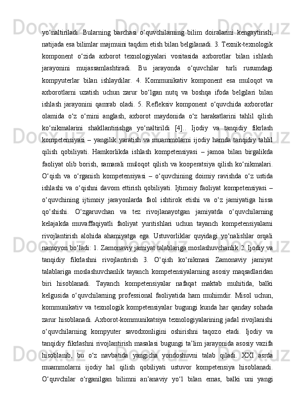 yo‘naltiriladi.   Bularning   barchasi   o‘quvchilarning   bilim   doiralarini   kengaytirish,
natijada esa bilimlar majmuini taqdim etish bilan belgilanadi. 3. Texnik-texnologik
komponent   o‘zida   axborot   texnologiyalari   vositasida   axborotlar   bilan   ishlash
jarayonini   mujassamlashtiradi.   Bu   jarayonda   o‘quvchilar   turli   rusumdagi
kompyuterlar   bilan   ishlaydilar.   4.   Kommunikativ   komponent   esa   muloqot   va
axborotlarni   uzatish   uchun   zarur   bo‘lgan   nutq   va   boshqa   ifoda   belgilari   bilan
ishlash   jarayonini   qamrab   oladi.   5.   Refleksiv   komponent   o‘quvchida   axborotlar
olamida   o‘z   o‘rnini   anglash,   axborot   maydonida   o‘z   harakatlarini   tahlil   qilish
ko‘nikmalarini   shakllantirishga   yo‘naltirildi   [4]..   Ijodiy   va   tanqidiy   fikrlash
kompetensiyasi   –   yangilik   yaratish   va   muammolarni   ijodiy   hamda   tanqidiy   tahlil
qilish   qobiliyati.   Hamkorlikda   ishlash   kompetensiyasi   –   jamoa   bilan   birgalikda
faoliyat   olib   borish,   samarali   muloqot   qilish   va   kooperatsiya   qilish   ko‘nikmalari.
O‘qish   va   o‘rganish   kompetensiyasi   –   o‘quvchining   doimiy   ravishda   o‘z   ustida
ishlashi   va   o‘qishni   davom   ettirish   qobiliyati.   Ijtimoiy   faoliyat   kompetensiyasi   –
o‘quvchining   ijtimoiy   jarayonlarda   faol   ishtirok   etishi   va   o‘z   jamiyatiga   hissa
qo‘shishi.   O‘zgaruvchan   va   tez   rivojlanayotgan   jamiyatda   o‘quvchilarning
kelajakda   muvaffaqiyatli   faoliyat   yuritishlari   uchun   tayanch   kompetensiyalarni
rivojlantirish   alohida   ahamiyatga   ega.   Ustuvorliklar   quyidagi   yo‘nalishlar   orqali
namoyon bo‘ladi: 1. Zamonaviy jamiyat talablariga moslashuvchanlik 2. Ijodiy va
tanqidiy   fikrlashni   rivojlantirish   3.   O‘qish   ko‘nikmasi   Zamonaviy   jamiyat
talablariga   moslashuvchanlik   tayanch   kompetensiyalarning   asosiy   maqsadlaridan
biri   hisoblanadi.   Tayanch   kompetensiyalar   nafaqat   maktab   muhitida,   balki
kelgusida   o‘quvchilarning   professional   faoliyatida   ham   muhimdir.   Misol   uchun,
kommunikativ   va   texnologik   kompetensiyalar   bugungi   kunda   har   qanday   sohada
zarur   hisoblanadi.   Axborot-kommunikatsiya   texnologiyalarining   jadal   rivojlanishi
o‘quvchilarning   kompyuter   savodxonligini   oshirishni   taqozo   etadi.   Ijodiy   va
tanqidiy  fikrlashni  rivojlantirish   masalasi   bugungi   ta’lim  jarayonida  asosiy  vazifa
hisoblanib,   bu   o‘z   navbatida   yangicha   yondoshuvni   talab   qiladi.   XXI   asrda
muammolarni   ijodiy   hal   qilish   qobiliyati   ustuvor   kompetensiya   hisoblanadi.
O‘quvchilar   o‘rganilgan   bilimni   an’anaviy   yo‘l   bilan   emas,   balki   uni   yangi 
