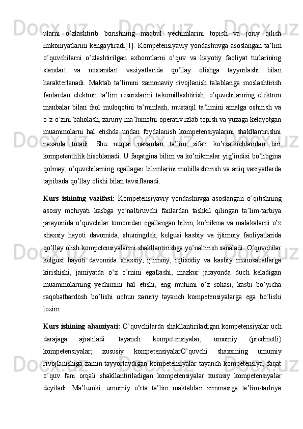 ularni   o’zlashtirib   borishning   maqbul   yechimlarini   topish   va   joriy   qilish
imkoniyatlarini  kengaytiradi[1]. Kompetensiyaviy yondashuvga asoslangan  ta’lim
o’quvchilarni   o’zlashtirilgan   axborotlarni   o’quv   va   hayotiy   faoliyat   turlarining
standart   va   nostandart   vaziyatlarida   qo’llay   olishga   tayyorlashi   bilan
harakterlanadi.   Maktab   ta’limini   zamonaviy   rivojlanish   talablariga   moslashtirish
fanlardan   elektron   ta’lim   resurslarini   takomillashtirish,   o’quvchilarning   elektron
manbalar   bilan   faol   muloqotini   ta’minlash,   mustaqil   ta’limini   amalga   oshirish   va
o’z-o’zini baholash, zaruriy ma’lumotni operativ izlab topish va yuzaga kelayotgan
muammolarni   hal   etishda   undan   foydalanish   kompetensiyalarini   shakllantirishni
nazarda   tutadi.   Shu   nuqtai   nazardan   ta’lim   sifati   ko’rsatkichlaridan   biri
kompetentlilik hisoblanadi. U faqatgina bilim va ko’nikmalar yig’indisi bo’libgina
qolmay, o’quvchilarning egallagan bilimlarini mobillashtirish va aniq vaziyatlarda
tajribada qo’llay olishi bilan tavsiflanadi. 
Kurs   ishining   vazifasi:   Kompetensiyaviy   yondashuvga   asoslangan   o’qitishning
asosiy   mohiyati   kasbga   yo’naltiruvchi   fanlardan   tashkil   qilingan   ta’lim-tarbiya
jarayonida  o’quvchilar  tomonidan egallangan  bilim,  ko’nikma  va malakalarni   o’z
shaxsiy   hayoti   davomida,   shuningdek,   kelgusi   kasbiy   va   ijtimoiy   faoliyatlarida
qo’llay olish kompetensiyalarini shakllantirishga yo’naltirish sanaladi. O’quvchilar
kelgusi   hayoti   davomida   shaxsiy,   ijtimoiy,   iqtisodiy   va   kasbiy   munosabatlarga
kirishishi,   jamiyatda   o’z   o’rnini   egallashi,   mazkur   jarayonda   duch   keladigan
muammolarning   yechimini   hal   etishi,   eng   muhimi   o’z   sohasi,   kasbi   bo’yicha
raqobatbardosh   bo’lishi   uchun   zaruriy   tayanch   kompetensiyalarga   ega   bo’lishi
lozim. 
Kurs ishining ahamiyati:   O’quvchilarda shakllantiriladigan kompetensiyalar uch
darajaga   ajratiladi:   tayanch   kompetensiyalar;   umumiy   (predmetli)
kompetensiyalar;   xususiy   kompetensiyalarO’quvchi   shaxsining   umumiy
rivojlanishiga zamin tayyorlaydigan kompetensiyalar tayanch kompetensiya, faqat
o’quv   fani   orqali   shakllantiriladigan   kompetensiyalar   xususiy   kompetensiyalar
deyiladi.   Ma’lumki,   umumiy   o’rta   ta’lim   maktablari   zimmasiga   ta’lim-tarbiya 
