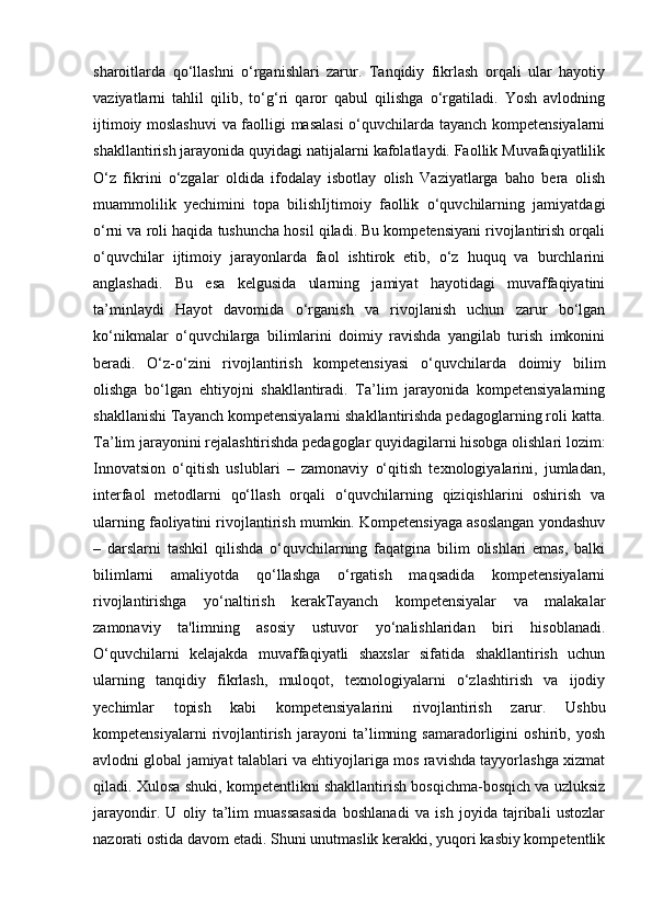 sharoitlarda   qo‘llashni   o‘rganishlari   zarur.   Tanqidiy   fikrlash   orqali   ular   hayotiy
vaziyatlarni   tahlil   qilib,   to‘g‘ri   qaror   qabul   qilishga   o‘rgatiladi.   Yosh   avlodning
ijtimoiy moslashuvi  va faolligi masalasi  o‘quvchilarda tayanch kompetensiyalarni
shakllantirish jarayonida quyidagi natijalarni kafolatlaydi. Faollik Muvafaqiyatlilik
O‘z   fikrini   o‘zgalar   oldida   ifodalay   isbotlay   olish   Vaziyatlarga   baho   bera   olish
muammolilik   yechimini   topa   bilishIjtimoiy   faollik   o‘quvchilarning   jamiyatdagi
o‘rni va roli haqida tushuncha hosil qiladi. Bu kompetensiyani rivojlantirish orqali
o‘quvchilar   ijtimoiy   jarayonlarda   faol   ishtirok   etib,   o‘z   huquq   va   burchlarini
anglashadi.   Bu   esa   kelgusida   ularning   jamiyat   hayotidagi   muvaffaqiyatini
ta’minlaydi   Hayot   davomida   o‘rganish   va   rivojlanish   uchun   zarur   bo‘lgan
ko‘nikmalar   o‘quvchilarga   bilimlarini   doimiy   ravishda   yangilab   turish   imkonini
beradi.   O‘z-o‘zini   rivojlantirish   kompetensiyasi   o‘quvchilarda   doimiy   bilim
olishga   bo‘lgan   ehtiyojni   shakllantiradi.   Ta’lim   jarayonida   kompetensiyalarning
shakllanishi Tayanch kompetensiyalarni shakllantirishda pedagoglarning roli katta.
Ta’lim jarayonini rejalashtirishda pedagoglar quyidagilarni hisobga olishlari lozim:
Innovatsion   o‘qitish   uslublari   –   zamonaviy   o‘qitish   texnologiyalarini,   jumladan,
interfaol   metodlarni   qo‘llash   orqali   o‘quvchilarning   qiziqishlarini   oshirish   va
ularning faoliyatini rivojlantirish mumkin. Kompetensiyaga asoslangan yondashuv
–   darslarni   tashkil   qilishda   o‘quvchilarning   faqatgina   bilim   olishlari   emas,   balki
bilimlarni   amaliyotda   qo‘llashga   o‘rgatish   maqsadida   kompetensiyalarni
rivojlantirishga   yo‘naltirish   kerakTayanch   kompetensiyalar   va   malakalar
zamonaviy   ta'limning   asosiy   ustuvor   yo‘nalishlaridan   biri   hisoblanadi.
O‘quvchilarni   kelajakda   muvaffaqiyatli   shaxslar   sifatida   shakllantirish   uchun
ularning   tanqidiy   fikrlash,   muloqot,   texnologiyalarni   o‘zlashtirish   va   ijodiy
yechimlar   topish   kabi   kompetensiyalarini   rivojlantirish   zarur.   Ushbu
kompetensiyalarni   rivojlantirish   jarayoni   ta’limning   samaradorligini   oshirib,   yosh
avlodni global jamiyat talablari va ehtiyojlariga mos ravishda tayyorlashga xizmat
qiladi. Xulosa shuki, kompetentlikni shakllantirish bosqichma-bosqich va uzluksiz
jarayondir.   U   oliy   ta’lim   muassasasida   boshlanadi   va   ish   joyida   tajribali   ustozlar
nazorati ostida davom etadi. Shuni unutmaslik kerakki, yuqori kasbiy kompetentlik 