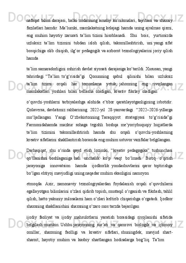 nafaqat   bilim   darajasi,   balki   xodimning   amaliy   ko‘nikmalari,   tajribasi   va   shaxsiy
fazilatlari hamdir. Ma’lumki, mamlakatning kelajagi hamda uning ajralmas qismi,
eng   muhim   hayotiy   zarurati   ta’lim   tizimi   hisoblanadi.     Shu     bois,     yurtimizda
uzluksiz   ta’lim   tizimini   tubdan   isloh   qilish,   takomillashtirish,   uni yangi sifat
bosqichiga olib chiqish, ilg‘or pedagogik va axborot texnologiyalarini joriy qilish
hamda 
ta’lim samaradorligini oshirish davlat siyosati darajasiga ko‘tarildi. Xususan, yangi
tahrirdagi   “Ta’lim   to‘g‘risida”gi     Qonunning     qabul     qilinishi     bilan     uzluksiz
ta’lim     tizimi     orqali     har     tomonlama     yetuk,   jahonning     eng     rivojlangan
mamlakatlari  yoshlari  bilan  bellasha  oladigan,  kreativ  fikrlay  oladigan 
o‘quvchi-yoshlarni   tarbiyalashga   alohida   e’tibor   qaratilayotganligining   isbotidir.
Qolaversa, davlatimiz rahbarining   2022-yil    28-yanvardagi   “2022–2026-yillarga
mo‘ljallangan     Yangi     O‘zbekistonning   Taraqqiyot     strategiyasi     to‘g‘risida”gi
Farmonidahamda  mazkur  sohaga  tegishli  boshqa  me’yoriyhuquqiy  hujjatlarda
ta’lim     tizimini     takomillashtirish     hamda     shu     orqali     o‘quvchi-yoshlarning
kreativ sifatlarini shakllantirish borasida eng muhim ustuvor vazifalar belgilangan.
Darhaqiqat,   shu   o‘rinda   qayd   etish   lozimki,   “kreativ   pedagogika”   tushunchasi
qo‘llanishni   boshlaganiga   hali     unchalik     ko‘p     vaqt     bo‘lmadi.     Biroq     o‘qitish
jarayoniga     innovatsion     hamda     ijodkorlik   yondashuvlarini   qaror   toptirishga
bo‘lgan ehtiyoj mavjudligi uning naqadar muhim ekanligini namoyon
etmoqda.   Axir,   zamonaviy   texnologiyalardan   foydalanish   orqali   o‘quvchilarni
egallayotgan bilimlarini o‘zlari qidirib topish, mustaqil o‘rganish va fikrlash, tahlil
qilish, hatto yakuniy xulosalarni ham o‘zlari keltirib chiqarishga o‘rgatadi. Ijodkor
shaxsning shakllanishini shaxsning o‘zaro mos tarzda bajarilgan 
ijodiy   faoliyat   va   ijodiy   mahsulotlarni   yaratish   borasidagi   rivojlanishi   sifatida
belgilash mumkin. Ushbu jarayonning   sur ati   va   qamrovi  biologik  va  ijtimoiyʼ
omillar,     shaxsning     faolligi     va     kreativ     sifatlari,   shuningdek,     mavjud     shart-
sharoit,  hayotiy  muhim  va  kasbiy  shartlangan  hodisalarga  bog‘liq.  Ta’lim 