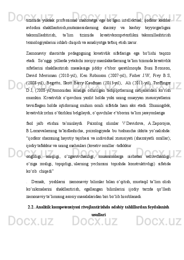 tizimida   yuksak   professional   mahoratga   ega   bo‘lgan   intellektual,   ijodkor   kadrlar
avlodini   shakllantirish,mutaxassislarning     shaxsiy     va     kasbiy     tayyorgarligini
takomillashtirish,     ta’lim     tizimida     kreativkompetentlikni   takomillashtirish
texnologiyalarini ishlab chiqish va amaliyotga tatbiq etish zarur.
Zamonaviy     sharoitda     pedagogning    kreativlik    sifatlariga     ega     bo‘lishi     taqozo
etadi.  So‘nggi  yillarda yetakchi xorijiy mamlakatlarning ta lim tizimida kreativlikʼ
sifatlarini   shakllantirish   masalasiga   jiddiy   e tibor   qaratilmoqda.   Buni   Bronson,	
ʼ
David   Merriman   (2010-yil),   Ken   Robinson   (2007-yil),   Fisher   J.W,   Frey   B.S,
(2008-yil),   Begetto,   Skott   Barry   Kaufman   (2013-yil),     А li   (2011-yil),   Treffinger
D.J,   (2008-yil)tomonidan   amalga   oshirilgan   tadqiqotlarning   natijalaridan   ko‘rish
mumkin.   Kreativlik   o‘quvchini   yaxlit   holda   yoki   uning   muayyan   xususiyatlarini
tavsiflagan   holda   iqtidorning   muhim   omili   sifatida   ham   aks   etadi.   Shuningdek,
kreativlik zehni o‘tkirlikni belgilaydi, o‘quvchilar e’tiborini ta’lim jarayonlariga 
faol     jalb     etishni     ta’minlaydi.     Psixolog     olimlar     V.Davidova,     A.Zaporojsa,
B.Lomovalarning   ta’kidlashicha,   psixologiyada   bu   tushuncha   ikkita   yo‘nalishda:
“ijodkor shaxsning hayotiy tajribasi  va individual  xususiyati (shaxsiyatli  omillar);
ijodiy tafakkur va uning mahsulari (kreativ omillar -tafakkur 
ongliligi,     aniqligi,     o‘zgaruvchanligi,     muammolarga     nisbatan     sezuvchanligi,
o‘ziga   xosligi,   topqirligi, ularning   yechimini   topishda   konstruktivligi)   sifatida
ko‘rib  chiqadi”
.     Demak,     yoshlarni     zamonaviy   bilimlar   bilan   o‘qitish,   mustaqil   ta’lim   olish
ko‘nikmalarini   shakllantirish,   egallangan   bilimlarini   ijodiy   tarzda   qo‘llash
zamonaviy ta’limning asosiy masalalaridan biri bo‘lib hisoblanadi. 
2.2. Analitik kompetensiyasi rivojlantirishda adabiy tahlillardan foydalanish
usullari 