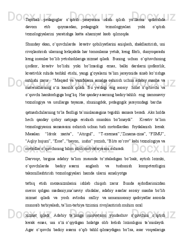 Tajribali     pedagoglar     o‘qitish     jarayonini     isloh     qilish     yo‘llarini     qidirishda
davom     etib     quymasdan,   pedagogik     texnologiyalari     yoki     o‘qitish
texnologiyalarini  yaratishga  katta  ahamiyat  kasb  qilmoqda. 
Shunday   ekan,   o‘quvchilarda     kreativ   qobiliyatlarini   aniqlash,   shakllantirish,   uni
rivojlantirish   ularning   kelajakda   har   tomonlama   yetuk,   keng   fikrli,   dunyoqarashi
keng insonlar bo‘lib yetishishlariga xizmat qiladi.   Buning   uchun   o‘qituvchining
ijodkor,     kreativ     bo‘lishi     yoki     bo‘lmasligi     emas,     balki     darslarni   ijodkorlik,
kreativlik ruhida tashkil  etishi, yangi g‘oyalarni  ta’lim jarayonida sinab ko‘rishga
intilishi   zarur.     “Maqsad   va   vazifalarni   amalga   oshirish   uchun   adabiy   manba   va
materiallarning   o‘zi   kamlik   qiladi.   Bu   yerdagi   eng   asosiy     holat   o‘qituvchi   va
o‘quvchi hamkorligiga bog‘liq. Har qanday asarning badiiy tahlili  eng  zamonaviy
texnologiya  va  usullarga  tayansa,  shuningdek,  pedagogik  jarayondagi  barcha 
qatnashchilarning  to‘la  faolligi   ta’minlansagina   tegishli  samara  beradi.  Aks  holda
hech   qanday   ijobiy   natijaga   erishish   mumkin   bo‘lmaydi”.     Kreativ   ta’lim
texnologiyasini   samarasini   oshirish   uchun   turli   metodlardan     foydalanish     kerak.
Masalan:     “Idrok     xarita”,     “Atirgul”,     “T-sxemasi”,“Zinama-zina”,   “FSMU”,
“Aqliy hujum”, “Esse”, “bayon,  insho” yozish, “Blits so‘rov” kabi texnologiya va
metodlar o‘quvchining bilim olish motivatsiyasini oshiradi.
Darvoqe,  birgina  adabiy  ta’lim  xususida  to‘xtaladigan  bo‘lsak,  aytish  lozmki,
o‘quvchilarda     badiiy   asarni     anglash     va     tushunish     kompetentligini
takomillashtirish  texnologiyalari  hamda  ularni  amaliyotga
tatbiq     etish     mexanizmlarini     ishlab     chiqish     zarur.     Bunda     ajdodlarimizdan
meros  qolgan  madaniy,ma’naviy  obidalar,  adabiy  asarlar  asosiy  manba  bo‘lib
xizmat     qiladi     va     yosh     avlodni     milliy     va   umuminsoniy   qadriyatlar   asosida
munosib tarbiyalash, ta’lim-tarbiya tizimini rivojlantirish muhim omil
xizmat     qiladi.     Adabiy     ta’limga     innovatsion     yondashuv     o‘quvchini     o‘qitish
kerak   emas,   uni   o‘zi o‘qiydigan   holatga   olib   kelish   lozimligini   ta’minlaydi.
Agar  o‘quvchi  badiiy  asarni  o‘qib  tahlil qilmaydigan  bo‘lsa,  asar  voqealariga 