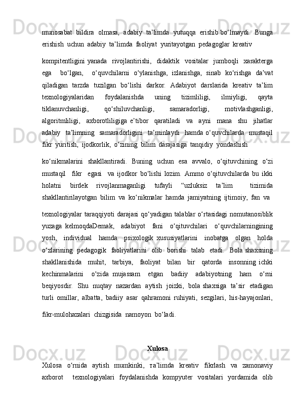 munosabat  bildira  olmasa,  adabiy  ta’limda  yutuqqa  erishib bo‘lmaydi.  Bunga
erishish  uchun  adabiy  ta’limda  faoliyat  yuritayotgan  pedagoglar  kreativ
kompitentligini   yanada     rivojlantirishi,     didaktik     vositalar     jumboqli     xarakterga
ega     bo‘lgan,     o‘quvchilarni   o‘ylanishga,   izlanishga,   sinab   ko‘rishga   da’vat
qiladigan   tarzda   tuzilgan   bo‘lishi   darkor.   Adabiyot   darslarida   kreativ   ta’lim
texnologiyalaridan   foydalanishda   uning   tizimliligi,   ilmiyligi,   qayta
tiklanuvchanligi,     qo‘shiluvchanligi,     samaradorligi,     motivlashganligi,
algoritmliligi,     axborotliligiga   e’tibor     qaratiladi     va     ayni     mana     shu     jihatlar
adabiy     ta’limning     samaradorligini     ta’minlaydi     hamda   o‘quvchilarda     mustaqil
fikr  yuritish,  ijodkorlik,  o‘zining  bilim  darajasiga  tanqidiy  yondashish 
ko‘nikmalarini   shakllantiradi.   Buning   uchun   esa   avvalo,   o‘qituvchining   o‘zi
mustaqil     fikr     egasi     va   ijodkor   bo‘lishi   lozim.   Ammo   o‘qituvchilarda   bu   ikki
holatni   birdek   rivojlanmaganligi   tufayli   “uzluksiz   ta’lim     tizimida
shakllantirilayotgan  bilim  va  ko‘nikmalar  hamda  jamiyatning  ijtimoiy,  fan  va 
texnologiyalar   taraqqiyoti   darajasi   qo‘yadigan   talablar   o‘rtasidagi   nomutanosiblik
yuzaga   kelmoqdaDemak,     adabiyot     fani     o‘qituvchilari     o‘quvchilarningining
yosh,     individual     hamda     psixologik   xususiyatlarini     inobatga     olgan     holda
o‘zlarining   pedagogik   faoliyatlarini    olib   borishi    talab   etadi.     Bola  shaxsning
shakllanishida     muhit,     tarbiya,     faoliyat     bilan     bir     qatorda     insonning   ichki
kechinmalarini     o‘zida   mujassam     etgan     badiiy     adabiyotning     ham     o‘rni
beqiyosdir.   Shu   nuqtay   nazardan   aytish   joizki,   bola shaxsiga   ta’sir   etadigan
turli  omillar,  albatta,  badiiy  asar  qahramoni  ruhiyati,  sezgilari,  his-hayajonlari,
fikr-mulohazalari  chizgisida  namoyon  bo‘ladi.  
Xulosa
Xulosa     o‘rnida     aytish     mumkinki,     та’limda     kreativ     fikrlash     va     zamonaviy
axborot     texnologiyalari   foydalanishda   kompyuter   vositalari   yordamida   olib 