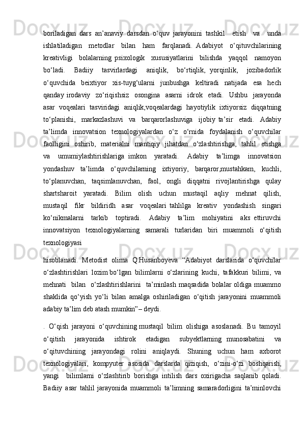 boriladigan   dars   an’anaviy   darsdan   o‘quv   jarayonini   tashkil     etish     va     unda
ishlatiladigan     metodlar     bilan     ham     farqlanadi.   Adabiyot     o‘qituvchilarining
kreativligi     bolalarning   psixologik     xususiyatlarini     bilishda     yaqqol     namoyon
bo‘ladi.     Badiiy     tasvirlardagi     aniqlik,     bo‘rtiqlik,   yorqinlik,     jozibadorlik
o‘quvchida     beixtiyor     xis-tuyg‘ularni     junbushga     keltiradi     natijada     esa     hech
qanday   irodaviy     zo‘riqishsiz     osongina     asarni     idrok     etadi.     Ushbu     jarayonda
asar  voqealari  tasviridagi  aniqlik,voqealardagi  hayotiylik  ixtiyorsiz  diqqatning
to‘planishi,     markazlashuvi     va     barqarorlashuviga     ijobiy   ta’sir     etadi.     Adabiy
ta’limda     innovatsion     texnologiyalardan     o‘z     o‘rnida     foydalanish     o‘quvchilar
faolligini    oshirib,   materialni   mantiqiy   jihatdan   o‘zlashtirishga,   tahlil   etishga
va     umumiylashtirishlariga   imkon     yaratadi.     Adabiy     ta’limga     innovatsion
yondashuv     ta’limda     o‘quvchilarning     ixtiyoriy,     barqaror,mustahkam,     kuchli,
to‘planuvchan,     taqsimlanuvchan,     faol,     ongli     diqqatni     rivojlantirishga     qulay
shartsharoit     yaratadi.     Bilim     olish     uchun     mustaqil     aqliy     mehnat     qilish,
mustaqil     fikr     bildiridh     asar     voqealari   tahlilga     kreativ     yondashish     singari
ko‘nikmalarni     tarkib     toptiradi.     Adabiy     ta’lim     mohiyatini     aks   ettiruvchi
innovatsiyon     texnologiyalarning     samarali     turlaridan     biri     muammoli     o‘qitish
texnologiyasi
hisoblanadi.  Metodist  olima  Q.Husanboyeva  “Adabiyot  darslarida  o‘quvchilar
o‘zlashtirishlari  lozim bo‘lgan  bilimlarni  o‘zlarining  kuchi,  tafakkuri  bilimi,  va
mehnati     bilan    o‘zlashtirishlarini     ta’minlash   maqsadida  bolalar  oldiga  muammo
shaklida   qo‘yish   yo‘li   bilan   amalga   oshiriladigan   o‘qitish   jarayonini   muammoli
adabiy ta’lim deb atash mumkin”– deydi.
.  O‘qish  jarayoni  o‘quvchining mustaqil  bilim  olishiga  asoslanadi.  Bu  tamoyil
o‘qitish     jarayonida     ishtirok     etadigan     subyektlarning   munosabatini     va
o‘qituvchining     jarayondagi     rolini     aniqlaydi.     Shuning     uchun     ham     axborot
texnologiyalari,   kompyuter   asosida   darslarda   qiziqish,   o‘zini-o‘zi   boshqarish,
yangi     bilimlarni   o‘zlashtirib   borishga   intilish   dars   oxirigacha   saqlanib   qoladi.
Badiiy   asar   tahlil   jarayonida   muammoli   ta’limning   samaradorligini   ta’minlovchi 