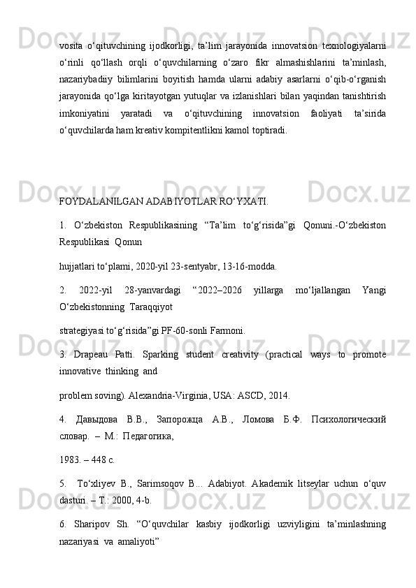 vosita   o‘qituvchining   ijodkorligi,   ta’lim   jarayonida   innovatsion   texnologiyalarni
o‘rinli   qo‘llash   orqli   o‘quvchilarning   o‘zaro   fikr   almashishlarini   ta’minlash,
nazariybadiiy   bilimlarini   boyitish   hamda   ularni   adabiy   asarlarni   o‘qib-o‘rganish
jarayonida   qo‘lga   kiritayotgan   yutuqlar   va   izlanishlari   bilan   yaqindan   tanishtirish
imkoniyatini   yaratadi   va   o‘qituvchining   innovatsion   faoliyati   ta’sirida
o‘quvchilarda ham kreativ kompitentlikni kamol toptiradi.
FOYDALANILGAN ADABIYOTLAR RO‘YXATI.
1.     O‘zbekiston     Respublikasining     “Ta’lim     to‘g‘risida”gi     Qonuni.-O‘zbekiston
Respublikasi  Qonun 
hujjatlari to‘plami, 2020-yil 23-sentyabr, 13-16-modda.
2.     2022-yil     28-yanvardagi     “2022–2026     yillarga     mo‘ljallangan     Yangi
O‘zbekistonning  Taraqqiyot 
strategiyasi to‘g‘risida”gi PF-60-sonli Farmoni.
3.     Drapeau     Patti.     Sparking     student     creativity     (practical     ways     to     promote
innovative  thinking  and 
problem soving). Alexandria-Virginia, USA: ASCD, 2014.
4.     Давыдова     В.В.,     Запорожца     А.В.,     Ломова     Б.Ф.     Психологический
словар.  –  М.:  Педагогика, 
1983. – 448 с.
5.     To‘xliyev   B.,   Sarimsoqov   B...   Adabiyot.   Akademik   litseylar   uchun   o‘quv
dasturi. – T.: 2000, 4-b.
6.     Sharipov     Sh.     “O‘quvchilar     kasbiy     ijodkorligi     uzviyligini     ta’minlashning
nazariyasi  va  amaliyoti” 
