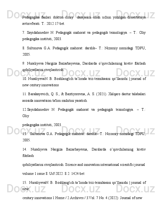 Pedagogika   fanlari   doktori   ilmiy     darajasini   olish   uchun   yozilgan   dissertatsiya
avtoreferati. T.: 2012.17-bet.
7.   Sayidahmedov   N.   Pedagogik   mahorat   va   pedagogik   texnologiya.   –   T.:   Oliy
pedagogika instituti, 2003. 
8.   Sultonova   G.A.   Pedagogik   mahorat.   darslik–   T.:   Nizomiy   nomidagi   TDPU,
2005. 
9.   Nuraliyeva   Nargiza   Bazarbayevna,   Darslarda   o’quvchilarning   kretiv   fikrlash
qobiliyatlarini rivojlantirish. 
10. NuraliyevaN. B. Boshlang'ich  ta’limda triz-texnikasini  qo’llanishi  | journal  of
new century innovations 
11. Barakayevich,  Q. S., &  Baxtiyorovna, A. S. (2021). Xalqaro dastur talabalari
asosida innovatsion ta'lim muhitini yaratish. 
12.Sayidahmedov     N.     Pedagogik     mahorat     va     pedagogik     texnologiya.     –     T.:
Oliy 
pedagogika instituti, 2003.
13.     Sultonova   G.A.   Pedagogik   mahorat.   darslik–   T.:   Nizomiy   nomidagi   TDPU,
2005.
14.     Nuraliyeva     Nargiza     Bazarbayevna,     Darslarda     o’quvchilarning     kretiv
fikrlash 
qobiliyatlarini rivojlantirish. Science and innovation international scientific journal
volume 1 issue 8. Uif-2022: 8.2. 1424-bet
15.   NuraliyevaN. B. Boshlang'ich ta’limda triz-texnikasini qo’llanishi | journal of
new 
century innovations 1.Home / 2.Archives / 3.Vol. 7 No. 4 (2022): Journal of new  