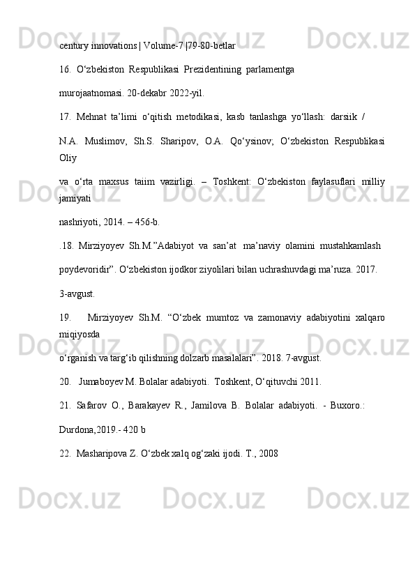 century innovations | Volume-7 |79-80-betlar
16.  O‘zbekiston  Respublikasi  Prezidentining  parlamentga 
murojaatnomasi.  20- dekabr  2022- yil .
17.  Mehnat  ta’limi  o‘qitish  metodikasi,  kasb  tanlashga  yo‘llash:  darsiik  / 
N.A.   Muslimov,   Sh.S.   Sharipov,   O.A.   Qo‘ysinov;   O‘zbekiston   Respublikasi
Oliy
va   o‘rta   maxsus   taiim   vazirligi.   –   Toshkent:   O‘zbekiston   faylasuflari   milliy
jamiyati
nashriyoti, 2014. – 456-b.
.18.  Mirziyoyev  Sh.M.”Adabiyot  va  san’at   ma’naviy  olamini  mustahkamlash 
poydevoridir”. O‘zbekiston ijodkor ziyolilari bilan uchrashuvdagi ma’ruza. 2017. 
3-avgust. 
19.       Mirziyoyev   Sh.M.   “O‘zbek   mumtoz   va   zamonaviy   adabiyotini   xalqaro
miqiyosda 
o‘rganish va targ‘ib qilishning dolzarb masalalari”. 2018. 7-avgust.
20.   Jumaboyev M. Bolalar adabiyoti.  Toshkent, O‘qituvchi 2011.
21.  Safarov  O.,  Barakayev  R.,  Jamilova  B.  Bolalar  adabiyoti.  -  Buxoro.: 
Durdona,2019.- 420 b
22.  Masharipova Z. O‘zbek xalq og‘zaki ijodi. T., 2008 