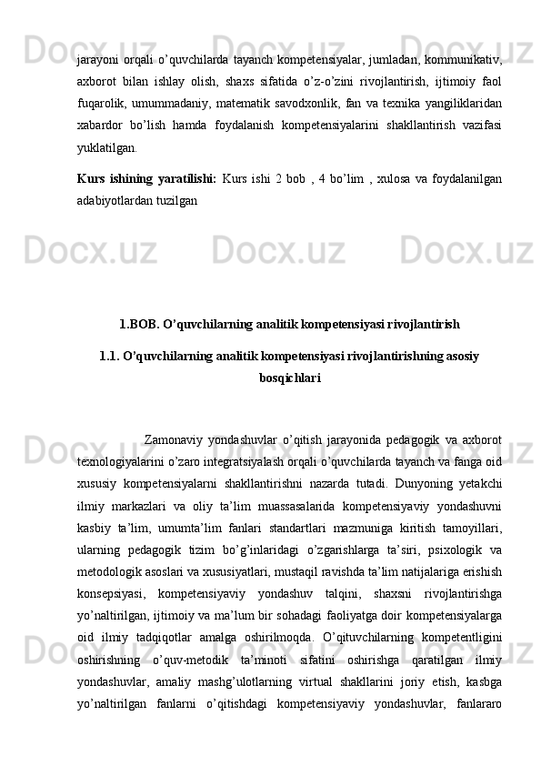 jarayoni   orqali   o’quvchilarda   tayanch   kompetensiyalar,   jumladan,   kommunikativ,
axborot   bilan   ishlay   olish,   shaxs   sifatida   o’z-o’zini   rivojlantirish,   ijtimoiy   faol
fuqarolik,   umummadaniy,   matematik   savodxonlik,   fan   va   texnika   yangiliklaridan
xabardor   bo’lish   hamda   foydalanish   kompetensiyalarini   shakllantirish   vazifasi
yuklatilgan.
Kurs   ishining   yaratilishi:   Kurs   ishi   2   bob   ,   4   bo’lim   ,   xulosa   va   foydalanilgan
adabiyotlardan tuzilgan
1.BOB. O’quvchilarning analitik kompetensiyasi rivojlantirish
1.1. O’quvchilarning analitik kompetensiyasi rivojlantirishning asosiy
bosqichlari
                        Zamonaviy   yondashuvlar   o’qitish   jarayonida   pedagogik   va   axborot
texnologiyalarini o’zaro integratsiyalash orqali o’quvchilarda tayanch va fanga oid
xususiy   kompetensiyalarni   shakllantirishni   nazarda   tutadi.   Dunyoning   yetakchi
ilmiy   markazlari   va   oliy   ta’lim   muassasalarida   kompetensiyaviy   yondashuvni
kasbiy   ta’lim,   umumta’lim   fanlari   standartlari   mazmuniga   kiritish   tamoyillari,
ularning   pedagogik   tizim   bo’g’inlaridagi   o’zgarishlarga   ta’siri,   psixologik   va
metodologik asoslari va xususiyatlari, mustaqil ravishda ta’lim natijalariga erishish
konsepsiyasi,   kompetensiyaviy   yondashuv   talqini,   shaxsni   rivojlantirishga
yo’naltirilgan, ijtimoiy va ma’lum bir sohadagi faoliyatga doir kompetensiyalarga
oid   ilmiy   tadqiqotlar   amalga   oshirilmoqda.   O’qituvchilarning   kompetentligini
oshirishning   o’quv-metodik   ta’minoti   sifatini   oshirishga   qaratilgan   ilmiy
yondashuvlar,   amaliy   mashg’ulotlarning   virtual   shakllarini   joriy   etish,   kasbga
yo’naltirilgan   fanlarni   o’qitishdagi   kompetensiyaviy   yondashuvlar,   fanlararo 