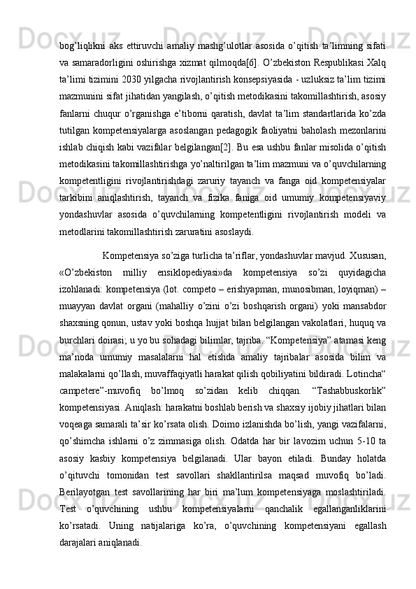 bog’liqlikni   aks   ettiruvchi   amaliy   mashg’ulotlar   asosida   o’qitish   ta’limning   sifati
va samaradorligini oshirishga xizmat qilmoqda[6]. O’zbekiston Respublikasi Xalq
ta’limi tizimini 2030 yilgacha rivojlantirish konsepsiyasida - uzluksiz ta’lim tizimi
mazmunini sifat jihatidan yangilash, o’qitish metodikasini takomillashtirish, asosiy
fanlarni   chuqur   o’rganishga   e’tiborni   qaratish,   davlat   ta’lim   standartlarida   ko’zda
tutilgan kompetensiyalarga asoslangan  pedagogik faoliyatni  baholash mezonlarini
ishlab chiqish kabi vazifalar belgilangan[2]. Bu esa ushbu fanlar misolida o’qitish
metodikasini takomillashtirishga yo’naltirilgan ta’lim mazmuni va o’quvchilarning
kompetentligini   rivojlantirishdagi   zaruriy   tayanch   va   fanga   oid   kompetensiyalar
tarkibini   aniqlashtirish,   tayanch   va   fizika   faniga   oid   umumiy   kompetensiyaviy
yondashuvlar   asosida   o’quvchilarning   kompetentligini   rivojlantirish   modeli   va
metodlarini takomillashtirish zaruratini asoslaydi. 
                Kompetensiya so’ziga turlicha ta’riflar, yondashuvlar mavjud. Xususan,
«O’zbekiston   milliy   ensiklopediyasi»da   kompetensiya   so’zi   quyidagicha
izohlanadi: kompetensiya (lot. competo – erishyapman, munosibman, loyiqman) –
muayyan   davlat   organi   (mahalliy   o’zini   o’zi   boshqarish   organi)   yoki   mansabdor
shaxsning qonun, ustav yoki boshqa hujjat bilan belgilangan vakolatlari, huquq va
burchlari doirasi; u yo bu sohadagi bilimlar, tajriba. “Kompetensiya” atamasi keng
ma’noda   umumiy   masalalarni   hal   etishda   amaliy   tajribalar   asosida   bilim   va
malakalarni qo’llash, muvaffaqiyatli harakat qilish qobiliyatini bildiradi. Lotincha“
campetere”-muvofiq   bo’lmoq   so’zidan   kelib   chiqqan.   “Tashabbuskorlik”
kompetensiyasi. Aniqlash: harakatni boshlab berish va shaxsiy ijobiy jihatlari bilan
voqeaga samarali ta’sir ko’rsata olish. Doimo izlanishda bo’lish, yangi vazifalarni,
qo’shimcha   ishlarni   o’z   zimmasiga   olish.   Odatda   har   bir   lavozim   uchun   5-10   ta
asosiy   kasbiy   kompetensiya   belgilanadi.   Ular   bayon   etiladi.   Bunday   holatda
o’qituvchi   tomonidan   test   savollari   shakllantirilsa   maqsad   muvofiq   bo’ladi.
Berilayotgan   test   savollarining   har   biri   ma’lum   kompetensiyaga   moslashtiriladi.
Test   o’quvchining   ushbu   kompetensiyalarni   qanchalik   egallanganliklarini
ko’rsatadi.   Uning   natijalariga   ko’ra,   o’quvchining   kompetensiyani   egallash
darajalari aniqlanadi.  