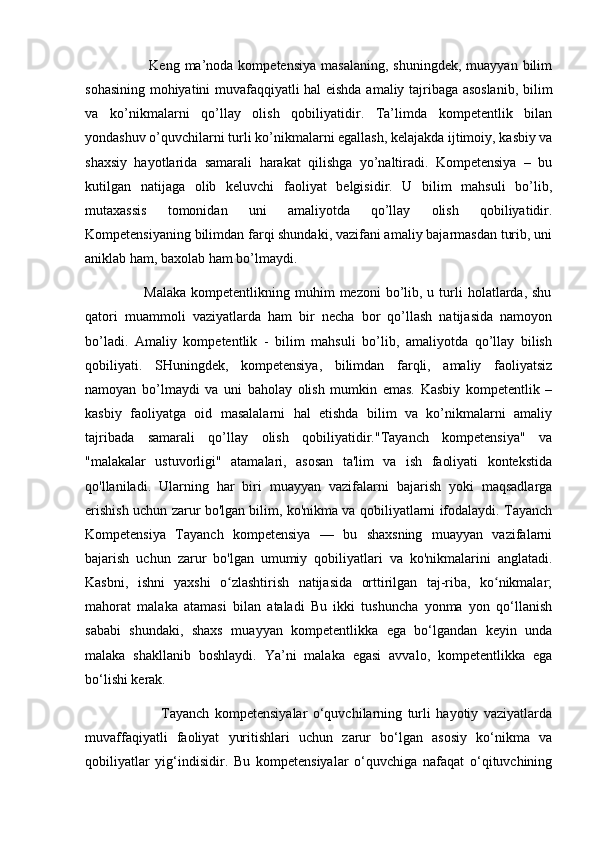                          Keng  ma’noda kompetensiya   masalaning,  shuningdek,  muayyan  bilim
sohasining mohiyatini muvafaqqiyatli hal eishda amaliy tajribaga asoslanib, bilim
va   ko’nikmalarni   qo’llay   olish   qobiliyatidir.   Ta’limda   kompetentlik   bilan
yondashuv o’quvchilarni turli ko’nikmalarni egallash, kelajakda ijtimoiy, kasbiy va
shaxsiy   hayotlarida   samarali   harakat   qilishga   yo’naltiradi.   Kompetensiya   –   bu
kutilgan   natijaga   olib   keluvchi   faoliyat   belgisidir.   U   bilim   mahsuli   bo’lib,
mutaxassis   tomonidan   uni   amaliyotda   qo’llay   olish   qobiliyatidir.
Kompetensiyaning bilimdan farqi shundaki, vazifani amaliy bajarmasdan turib, uni
aniklab ham, baxolab ham bo’lmaydi. 
                        Malaka  kompetentlikning  muhim   mezoni  bo’lib, u  turli   holatlarda,  shu
qatori   muammoli   vaziyatlarda   ham   bir   necha   bor   qo’llash   natijasida   namoyon
bo’ladi.   Amaliy   kompetentlik   -   bilim   mahsuli   bo’lib,   amaliyotda   qo’llay   bilish
qobiliyati.   SHuningdek,   kompetensiya,   bilimdan   farqli,   amaliy   faoliyatsiz
namoyan   bo’lmaydi   va   uni   baholay   olish   mumkin   emas.   Kasbiy   kompetentlik   –
kasbiy   faoliyatga   oid   masalalarni   hal   etishda   bilim   va   ko’nikmalarni   amaliy
tajribada   samarali   qo’llay   olish   qobiliyatidir."Tayanch   kompetensiya"   va
"malakalar   ustuvorligi"   atamalari,   asosan   ta'lim   va   ish   faoliyati   kontekstida
qo'llaniladi.   Ularning   har   biri   muayyan   vazifalarni   bajarish   yoki   maqsadlarga
erishish uchun zarur bo'lgan bilim, ko'nikma va qobiliyatlarni ifodalaydi. Tayanch
Kompetensiya   Tayanch   kompetensiya   —   bu   shaxsning   muayyan   vazifalarni
bajarish   uchun   zarur   bo'lgan   umumiy   qobiliyatlari   va   ko'nikmalarini   anglatadi.
Kasbni,   ishni   yaxshi   o zlashtirish   natijasida   orttirilgan   taj-riba,   ko nikmalar;ʻ ʻ
mahorat   malaka   atamasi   bilan   ataladi   Bu   ikki   tushuncha   yonma   yon   qo‘llanish
sababi   shundaki,   shaxs   muayyan   kompetentlikka   ega   bo‘lgandan   keyin   unda
malaka   shakllanib   boshlaydi.   Ya’ni   malaka   egasi   avvalo,   kompetentlikka   ega
bo‘lishi kerak. 
                            Tayanch   kompetensiyalar   o‘quvchilarning   turli   hayotiy   vaziyatlarda
muvaffaqiyatli   faoliyat   yuritishlari   uchun   zarur   bo‘lgan   asosiy   ko‘nikma   va
qobiliyatlar   yig‘indisidir.   Bu   kompetensiyalar   o‘quvchiga   nafaqat   o‘qituvchining 