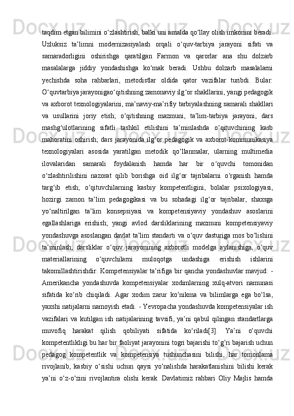 taqdim etgan bilimini o‘zlashtirish, balki uni amalda qo‘llay olish imkonini beradi.
Uzluksiz   ta’limni   modernizasiyalash   orqali   o quv-tarbiya   jarayoni   sifati   vaʻ
samaradorligini   oshirishga   qaratilgan   Farmon   va   qarorlar   ana   shu   dolzarb
masalalarga   jiddiy   yondashishga   ko mak   beradi.   Ushbu   dolzarb   masalalarni	
ʻ
yechishda   soha   rahbarlari,   metodistlar   oldida   qator   vazifalar   turibdi.   Bular:
O quvtarbiya jarayonigao qitishning zamonaviy ilg or shakllarini, yangi pedagogik	
ʻ ʻ ʻ
va axborot texnologiyalarini, ma’naviy-ma’rifiy tarbiyalashning samarali shakllari
va   usullarini   joriy   etish;   o qitishning   mazmuni,   ta’lim-tarbiya   jarayoni,   dars	
ʻ
mashg ulotlarining   sifatli   tashkil   etilishini   ta’minlashda   o qituvchining   kasb	
ʻ ʻ
mahoratini   oshirish;   dars   jarayonida   ilg or   pedagogik   va   axborot-kommunikasiya	
ʻ
texnologiyalari   asosida   yaratilgan   metodik   qo llanmalar,   ularning   multimedia	
ʻ
ilovalaridan   samarali   foydalanish   hamda   har   bir   o quvchi   tomonidan	
ʻ
o zlashtirilishini   nazorat   qilib   borishga   oid   ilg or   tajribalarni   o rganish   hamda	
ʻ ʻ ʻ
targ ib   etish;   o qituvchilarning   kasbiy   kompetentligini,   bolalar   psixologiyasi,	
ʻ ʻ
hozirgi   zamon   ta’lim   pedagogikasi   va   bu   sohadagi   ilg or   tajribalar,   shaxsga	
ʻ
yo naltirilgan   ta’lim   konsepsiyasi   va   kompetensiyaviy   yondashuv   asoslarini	
ʻ
egallashlariga   erishish;   yangi   avlod   darsliklarining   mazmuni   kompetensiyaviy
yondashuvga asoslangan davlat ta’lim standarti va o quv dasturiga mos bo lishini	
ʻ ʻ
ta’minlash;   darsliklar   o quv   jarayonining   axborotli   modelga   aylanishiga,   o quv	
ʻ ʻ
materiallarining   o quvchilarni   muloqotga   undashiga   erishish   ishlarini	
ʻ
takomillashtirishdir. Kompetensiyalar ta’rifiga bir qancha yondashuvlar mavjud: -
Amerikancha   yondashuvda   kompetensiyalar   xodimlarning   xulq-atvori   namunasi
sifatida   ko‘rib   chiqiladi.   Agar   xodim   zarur   ko‘nikma   va   bilimlarga   ega   bo‘lsa,
yaxshi natijalarni namoyish etadi. - Yevropacha yondashuvda kompetensiyalar ish
vazifalari   va   kutilgan   ish   natijalarining   tavsifi,   ya’ni   qabul   qilingan   standartlarga
muvofiq   harakat   qilish   qobiliyati   sifatida   ko‘riladi[3].   Ya’ni   o‘quvchi
kompetentlikligi bu har bir faoliyat jarayonini togri bajarishi to‘g’ri bajarish uchun
pedagog   kompetentlik   va   kompetensiya   tushunchasini   bilishi,   har   tomonlama
rivojlanib,   kasbiy   o‘sishi   uchun   qaysi   yo‘nalishda   harakatlanishini   bilishi   kerak
ya’ni   o‘z-o‘zini   rivojlantira   olishi   kerak.   Davlatimiz   rahbari   Oliy   Majlis   hamda 