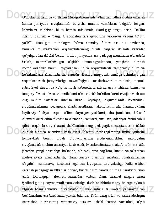 O‘zbekiston xalqiga yo‘llagan Murojaatnomasida ta’lim xizmatlari sifatini oshirish
hamda   jamiyatni   rivojlantirish   bo‘yicha   muhim   vazifalarni   belgilab   bergan.
Mamlakat   salohiyati   bilim   hamda   tafakkurda   ekanligiga   urg‘u   berib,   “ta’lim
sifatini   oshirish   –   Yangi   O‘zbekiston   taraqqiyotining   yakka-yu   yagona   to‘g‘ri
yo‘li”1   ekanligini   ta’kidlagan.   Mana   shunday   fikrlar   esa   o‘z   navbatida,
umumta’lim   maktablari   o‘qituvchilarining   oldida   naqadar   dolzarb   vazifalar
qo‘yilganidan   dalolat   beradi.   Ushbu   jarayonda   esa   pedagog   muntazam   o‘z   ustida
ishlab,   takomillashtirilgan   o‘qitish   texnologiyalaridan,   yangicha   o‘qitish
metodikalaridan   unumli   foydalangan   holda   o‘quvchilarda   zamonaviy   bilim   va
ko‘nikmalarni   shakllantirishi   zarurdir.   Dunyo   miqyosida   amalga   oshirilayotgan
raqamlashtirish   jarayonlariga   muvaffaqiyatli   moslashuvini   ta’minlash,   raqamli
iqtisodiyot   sharoitida   ko‘p   tarmoqli   axborotlarni   izlash,   qayta   ishlash,   tizimli   va
tanqidiy fikrlash, kreativ texnikalarni o‘zlashtirish ko‘nikmalarini rivojlantirish esa
eng   muhim   vazifalar   sirasiga   kiradi.   Ayniqsa,   o‘quvchilarda   kreativlikni
rivojlantirishning   pedagogik   shartsharoitlarini   takomillashtirish,   hamkorlikdagi
loyihaviy   faoliyat   orqali   ta’lim   olayotgan   yoshlarni,   shu   jumladan,   5-9-sinf
o‘quvchilarini  erkin  fikrlashga  o‘rgatish,  darslarni, xususan,  adabiyot   fanini   tahlil
qilish   orqali   kreativ   shaxsni   shakllantirishning   pedagogik   mexanizmlarini   ishlab
chiqish   alohida   ahamiyat   kasb   etadi.   Kreativ   pedagogikaning   imkoniyatlarini
kengaytirib   borish   orqali   o‘quvchilarning   ijodiy-intellektual   salohiyatini
rivojlantirish  muhim   ahamiyat   kasb  etadi. Mamlakatimizda   maktab ta’limini  sifat
jihatdan   yangi   bosqichga   ko‘tarish,   o‘quvchilarda   sog‘lom,   kuchli   va   ta’sirchan
motivatsiyani   shakllantirish,   ularni   kasbiy   o‘sishini   mustaqil   rejalashtirishga
o‘rgatish,   zamonaviy   kasblarni   egallash   layoqatini   tarbiyalashga   katta   e’tibor
qaratish pedagogdan  ulkan  salohiyat, kuchli  bilim  hamda tinimsiz harakatni  talab
etadi.   Darhaqiqat,   elektron   xizmatlar,   virtual   olam,   internet   singari   inson
ijodkorligining   hayratlanarli   namunalariga   duch   kelishimiz   tabiiy   holatga   aylanib
ulgurdi.   Mana   shunday   ijodiy   tafakkurni   shakllantirish   ta’lim-tarbiya   jarayonidan
boshlanishini   esa   barchamiz   yaxshi   bilamiz.   Ta’limning   sifati   va   samaradorligini
oshirishda   o‘qitishning   zamonaviy   usullari,   shakl   hamda   vositalari,   o‘yin 
