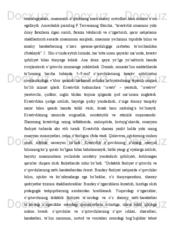 texnologiyalari,   muammoli   o‘qitishning   noan’anaviy   metodlari   ham   muhim   o‘rin
egallaydi.   Amerikalik   psixolog   P.Torrensning   fikricha,   “kreativlik   muammo   yoki
ilmiy   farazlarni   ilgari   surish,   farazni   tekshirish   va   o‘zgartirish,   qaror   natijalarini
shakllantirish asosida muammoni aniqlash, muammo yechimini topishda bilim va
amaliy   harakatlarning   o‘zaro   qarama-qarshiligiga   nisbatan   ta’sirchanlikni
ifodalaydi” 2 . Shu o‘rinda aytish lozimki, har bitta inson qaysidir ma’noda, kreativ
qobiliyat   bilan   dunyoga   keladi.   Ana   shuni   qaysi   yo‘lga   yo‘naltirish   hamda
rivojlantirish o‘qituvchi zimmasiga yuklatiladi. Demak, umumta’lim maktablarida
ta’limning   barcha   turlarida   5–9-sinf   o‘quvchilarining   kreativ   qobiliyatini
rivojlantirishga   e’tibor   qaratish   barkamol   avlodni   tarbiyalashning   tayanch   nuqtasi
bo‘lib   xizmat   qiladi.   Kreativlik   tushunchasi   “create”   –   yaratish,   “creative”
yaratuvchi,   ijodkor,   ingliz   tilidan   tarjima   qilganda   ijod   ma’nosini   anglatadi.
Kreativlikni   ijodga   intilish,   hayotga   ijodiy   yondashish,   o‘ziga   doimiy   tanqidiy
nazar   bilan   qarash   hamda   tahlil   etish,   desak   ham   mubolag‘a   bo‘lmaydi.
Kreativlikning   zamirida   originallik,   noodatiylik   va   erkinlik   mujassamdir.
Shaxsning   kreativligi   uning   tafakkurida,   muloqotida,   histuyg‘ularida,   muayyan
faoliyat   turlarida   aks   etib   turadi.   Kreativlik   shaxsni   yaxlit   holda   yoki   uning
muayyan xususiyatlari, zehni o‘tkirligini ifoda etadi. Qolaversa, iqtidorning muhim
omili   sifatida   namoyon   bo‘ladi.   Kreativlik   o‘quvchining   o‘zidagi   mavjud
bilimning ko‘p qirrali bo‘lgani bilan baholanmaydi, balki yangi g‘oyalarga intilish,
hayotiy   muammolarni   yechishda   noodatiy   yondashish   qobiliyati,   kutilmagan
qarorlar   chiqara   olish   fazilatlarida   zohir   bo‘ladi.   “Didaktik   faoliyat   o‘qituvchi   va
o‘quvchilarning xatti-harakatlaridan iborat. Bunday faoliyat natijasida o‘quvchilar
bilim,   iqtidor   va   ko‘nikmalarga   ega   bo‘ladilar,   o‘z   dunyoqarashini,   shaxsiy
qadriyatlar tizimini shakllantiradilar. Bunday o‘zgarishlarni kuzatish, hisobga olish
pedagogik   tadqiqotlarning   asoslaridan   hisoblanadi.   Yuqoridagi   o‘zgarishlar,
o‘qituvchining   didaktik   faoliyati   ta’siridagi   va   o‘z   shaxsiy   xatti-harakatlari
ta’siridagi   o‘zgarishlar   orasidagi   qonuniyatlarni   ochishga,   ularni   tahlil   qilishga
imkon   beradi.   o‘quvchilar   va   o‘qituvchilarning   o‘quv   ishlari,   sharoitlari,
harakatlari,   ta’lim   mazmuni,   metod   va   vositalari   orasidagi   bog‘liqliklar   tabiat 