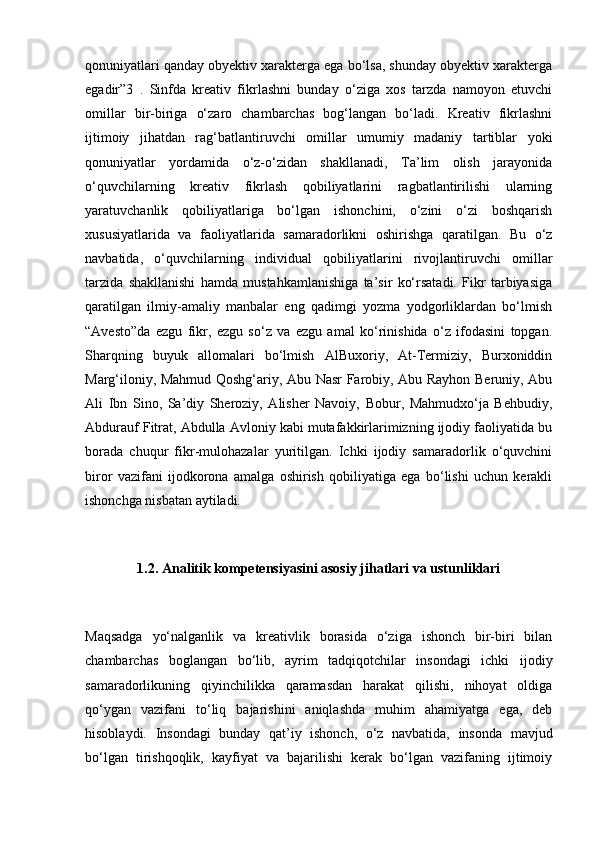 qonuniyatlari qanday obyektiv xarakterga ega bo‘lsa, shunday obyektiv xarakterga
egadir”3   .   Sinfda   kreativ   fikrlashni   bunday   o‘ziga   xos   tarzda   namoyon   etuvchi
omillar   bir-biriga   o‘zaro   chambarchas   bog‘langan   bo‘ladi.   Kreativ   fikrlashni
ijtimoiy   jihatdan   rag‘batlantiruvchi   omillar   umumiy   madaniy   tartiblar   yoki
qonuniyatlar   yordamida   o‘z-o‘zidan   shakllanadi,   Ta’lim   olish   jarayonida
o‘quvchilarning   kreativ   fikrlash   qobiliyatlarini   ragbatlantirilishi   ularning
yaratuvchanlik   qobiliyatlariga   bo‘lgan   ishonchini,   o‘zini   o‘zi   boshqarish
xususiyatlarida   va   faoliyatlarida   samaradorlikni   oshirishga   qaratilgan.   Bu   o‘z
navbatida,   o‘quvchilarning   individual   qobiliyatlarini   rivojlantiruvchi   omillar
tarzida   shakllanishi   hamda   mustahkamlanishiga   ta’sir   ko‘rsatadi.   Fikr   tarbiyasiga
qaratilgan   ilmiy-amaliy   manbalar   eng   qadimgi   yozma   yodgorliklardan   bo‘lmish
“Avesto”da   ezgu   fikr,   ezgu   so‘z   va   ezgu   amal   ko‘rinishida   o‘z   ifodasini   topgan.
Sharqning   buyuk   allomalari   bo‘lmish   AlBuxoriy,   At-Termiziy,   Burxoniddin
Marg‘iloniy, Mahmud Qoshg‘ariy, Abu Nasr Farobiy, Abu Rayhon Beruniy, Abu
Ali   Ibn   Sino,   Sa’diy   Sheroziy,   Alisher   Navoiy,   Bobur,   Mahmudxo‘ja   Behbudiy,
Abdurauf Fitrat, Abdulla Avloniy kabi mutafakkirlarimizning ijodiy faoliyatida bu
borada   chuqur   fikr-mulohazalar   yuritilgan.   Ichki   ijodiy   samaradorlik   o‘quvchini
biror   vazifani   ijodkorona   amalga   oshirish   qobiliyatiga   ega   bo‘lishi   uchun   kerakli
ishonchga nisbatan aytiladi. 
1.2. Analitik kompetensiyasini asosiy jihatlari va ustunliklari
Maqsadga   yo‘nalganlik   va   kreativlik   borasida   o‘ziga   ishonch   bir-biri   bilan
chambarchas   boglangan   bo‘lib,   ayrim   tadqiqotchilar   insondagi   ichki   ijodiy
samaradorlikuning   qiyinchilikka   qaramasdan   harakat   qilishi,   nihoyat   oldiga
qo‘ygan   vazifani   to‘liq   bajarishini   aniqlashda   muhim   ahamiyatga   ega,   deb
hisoblaydi.   Insondagi   bunday   qat’iy   ishonch,   o‘z   navbatida,   insonda   mavjud
bo‘lgan   tirishqoqlik,   kayfiyat   va   bajarilishi   kerak   bo‘lgan   vazifaning   ijtimoiy 