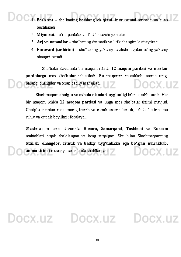 1. Bosh   xat   –   sho‘baning   boshlang‘ich   qismi,   instrumental   muqaddima   bilan
boshlanadi.
2. Miyonxat  – o‘rta pardalarda ifodalanuvchi jumlalar.
3. Avj va namudlar  – sho‘baning dramatik va lirik ohangini kuchaytiradi.
4. Furovard (tushirim)   – sho‘baning yakuniy tuzilishi, avjdan so‘ng yakuniy
ohangni beradi.
                    Sho‘balar   davomida   bir   maqom   ichida   12   maqom   pardasi   va   mazkur
pardalarga   mos   sho‘balar   ishlatiladi.   Bu   maqomni   murakkab,   ammo   rang-
barang, ohangdor va teran badiiy asar qiladi.
          Shashmaqom  cholg‘u va ashula qismlari uyg‘unligi  bilan ajralib turadi. Har
bir   maqom   ichida   12   maqom   pardasi   va   unga   mos   sho‘balar   tizimi   mavjud.
Cholg‘u   qismlari   maqomning   texnik   va   ritmik   asosini   beradi,   ashula   bo‘limi   esa
ruhiy va estetik boylikni ifodalaydi.
Shashmaqom   tarixi   davomida   Buxoro,   Samarqand,   Toshkent   va   Xorazm
maktablari   orqali   shakllangan   va   keng   tarqalgan.   Shu   bilan   Shashmaqomning
tuzilishi   ohangdor,   ritmik   va   badiiy   uyg‘unlikka   ega   bo‘lgan   murakkab,
ammo tizimli  musiqiy asar sifatida shakllangan.
10 