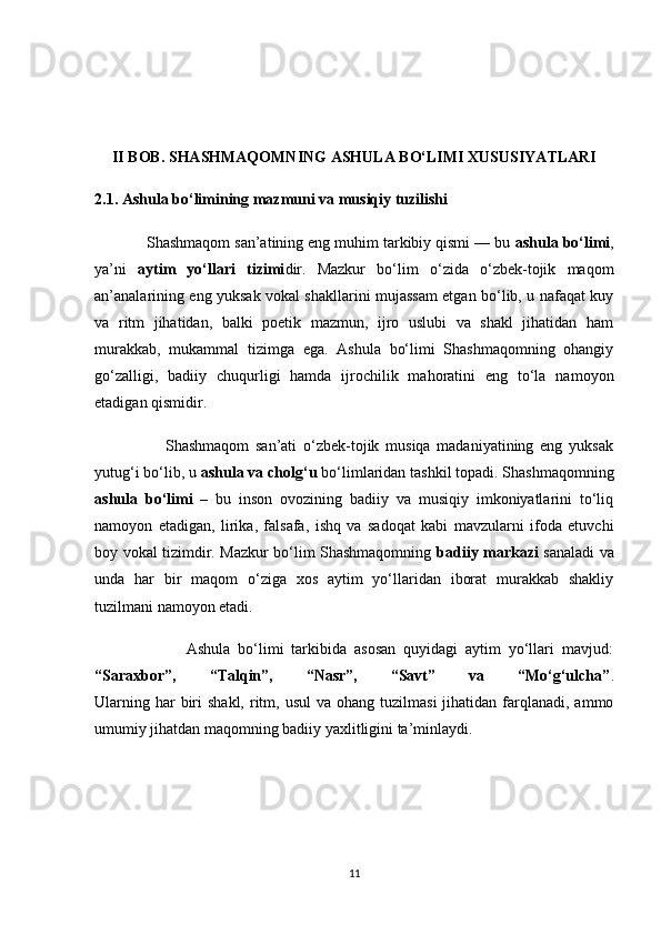 II BOB. SHASHMAQOMNING ASHULA BO‘LIMI XUSUSIYATLARI
2.1. Ashula bo‘limining mazmuni va musiqiy tuzilishi
            Shashmaqom san’atining eng muhim tarkibiy qismi — bu  ashula bo‘limi ,
ya’ni   aytim   yo‘llari   tizimi dir.   Mazkur   bo‘lim   o‘zida   o‘zbek-tojik   maqom
an’analarining eng yuksak vokal shakllarini mujassam etgan bo‘lib, u nafaqat kuy
va   ritm   jihatidan,   balki   poetik   mazmun,   ijro   uslubi   va   shakl   jihatidan   ham
murakkab,   mukammal   tizimga   ega.   Ashula   bo‘limi   Shashmaqomning   ohangiy
go‘zalligi,   badiiy   chuqurligi   hamda   ijrochilik   mahoratini   eng   to‘la   namoyon
etadigan qismidir.
                      Shashmaqom   san’ati   o‘zbek-tojik   musiqa   madaniyatining   eng   yuksak
yutug‘i bo‘lib, u  ashula va cholg‘u  bo‘limlaridan tashkil topadi. Shashmaqomning
ashula   bo‘limi   –   bu   inson   ovozining   badiiy   va   musiqiy   imkoniyatlarini   to‘liq
namoyon   etadigan,   lirika,   falsafa,   ishq   va   sadoqat   kabi   mavzularni   ifoda   etuvchi
boy vokal tizimdir. Mazkur bo‘lim Shashmaqomning   badiiy markazi   sanaladi va
unda   har   bir   maqom   o‘ziga   xos   aytim   yo‘llaridan   iborat   murakkab   shakliy
tuzilmani namoyon etadi.
                        Ashula   bo‘limi   tarkibida   asosan   quyidagi   aytim   yo‘llari   mavjud:
“Saraxbor”,   “Talqin”,   “Nasr”,   “Savt”   va   “Mo‘g‘ulcha” .
Ularning  har  biri  shakl,  ritm, usul   va  ohang tuzilmasi  jihatidan  farqlanadi,  ammo
umumiy jihatdan maqomning badiiy yaxlitligini ta’minlaydi.
11 