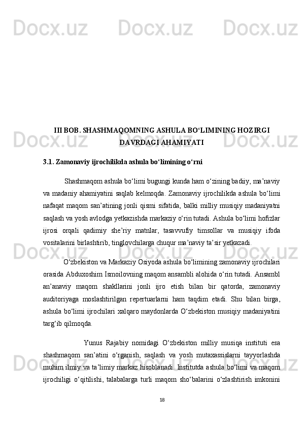 III BOB. SHASHMAQOMNING ASHULA BO‘LIMINING HOZIRGI
DAVRDAGI AHAMIYATI
3.1. Zamonaviy ijrochilikda ashula bo‘limining o‘rni
           Shashmaqom ashula bo‘limi bugungi kunda ham o‘zining badiiy, ma’naviy
va  madaniy   ahamiyatini   saqlab   kelmoqda.   Zamonaviy   ijrochilikda   ashula   bo‘limi
nafaqat   maqom   san’atining  jonli   qismi   sifatida,  balki  milliy  musiqiy  madaniyatni
saqlash va yosh avlodga yetkazishda markaziy o‘rin tutadi. Ashula bo‘limi hofizlar
ijrosi   orqali   qadimiy   she’riy   matnlar,   tasavvufiy   timsollar   va   musiqiy   ifoda
vositalarini birlashtirib, tinglovchilarga chuqur ma’naviy ta’sir yetkazadi.
          O‘zbekiston va Markaziy Osiyoda ashula bo‘limining zamonaviy ijrochilari
orasida Abduxoshim Ismoilovning maqom ansambli alohida o‘rin tutadi. Ansambl
an’anaviy   maqom   shakllarini   jonli   ijro   etish   bilan   bir   qatorda,   zamonaviy
auditoriyaga   moslashtirilgan   repertuarlarni   ham   taqdim   etadi.   Shu   bilan   birga,
ashula bo‘limi ijrochilari xalqaro maydonlarda O‘zbekiston musiqiy madaniyatini
targ‘ib qilmoqda.
                      Yunus   Rajabiy   nomidagi   O‘zbekiston   milliy   musiqa   instituti   esa
shashmaqom   san’atini   o‘rganish,   saqlash   va   yosh   mutaxassislarni   tayyorlashda
muhim ilmiy va ta’limiy markaz hisoblanadi. Institutda ashula bo‘limi va maqom
ijrochiligi   o‘qitilishi,   talabalarga   turli   maqom   sho‘balarini   o‘zlashtirish   imkonini
18 