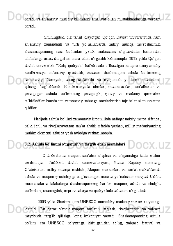beradi   va   an’anaviy   musiqiy   bilimlarni   amaliyot   bilan   mustahkamlashga   yordam
beradi.
                    Shuningdek,   biz   tahsil   olayotgan   Qo‘qon   Davlat   universitetida   ham
an’anaviy   xonandalik   va   turli   yo’nalishlarda   milliy   musiqa   me’roslarimiz,
shashmaqomning   nasr   bo’limlari   yetuk   mutaxxasis   o‘qituvchilar   tomonidan
talabalarga ustoz shogirt an’anasi bilan o‘rgatilib kelinmoqda. 2025-yilda Qo‘qon
davlat   universiteti   “Xalq   ijodiyoti”   kafedrasida   o‘tkazilgan   xalqaro   ilmiy-amaliy
konferensiya   an’anaviy   ijrochilik,   xususan   shashmaqom   ashula   bo‘limining
zamonaviy   ahamiyati,   uning   saqlanishi   va   rivojlanish   yo‘llarini   muhokama
qilishga   bag‘ishlandi.   Konferensiyada   olimlar,   mutaxassislar,   san’atkorlar   va
pedagoglar   ashula   bo‘limining   pedagogik,   ijodiy   va   madaniy   qimmatini
ta’kidladilar   hamda  uni   zamonaviy   sahnaga   moslashtirish   tajribalarini   muhokama
qildilar.
         Natijada ashula bo‘limi zamonaviy ijrochilikda nafaqat tarixiy meros sifatida,
balki   jonli   va  rivojlanayotgan  san’at   shakli   sifatida   yashab,   milliy  madaniyatning
muhim elementi sifatida yosh avlodga yetkazilmoqda.
3.2. Ashula bo‘limini o‘rganish va targ‘ib etish masalalari
                  O‘zbekistonda   maqom   san’atini   o‘qitish   va   o‘rganishga   katta   e’tibor
berilmoqda.   Toshkent   davlat   konservatoriyasi,   Yunus   Rajabiy   nomidagi
O‘zbekiston   milliy   musiqa   instituti,   Maqom   markazlari   va   san’at   maktablarida
ashula va maqom ijrochiligiga bag‘ishlangan maxsus  yo‘nalishlar  mavjud. Ushbu
muassasalarda   talabalarga   shashmaqomning   har   bir   maqomi,   ashula   va   cholg‘u
bo‘limlari, shuningdek, improvizatsiya va ijodiy ifoda uslublari o‘rgatiladi.
                  2003-yilda  Shashmaqom   UNESCO   nomoddiy  madaniy  merosi   ro‘yxatiga
kiritildi.   Bu   qaror   o‘zbek   maqom   san’atini   saqlash,   rivojlantirish   va   xalqaro
maydonda   targ‘ib   qilishga   keng   imkoniyat   yaratdi.   Shashmaqomning   ashula
bo‘limi   esa   UNESCO   ro‘yxatiga   kiritilganidan   so‘ng,   xalqaro   festival   va
19 