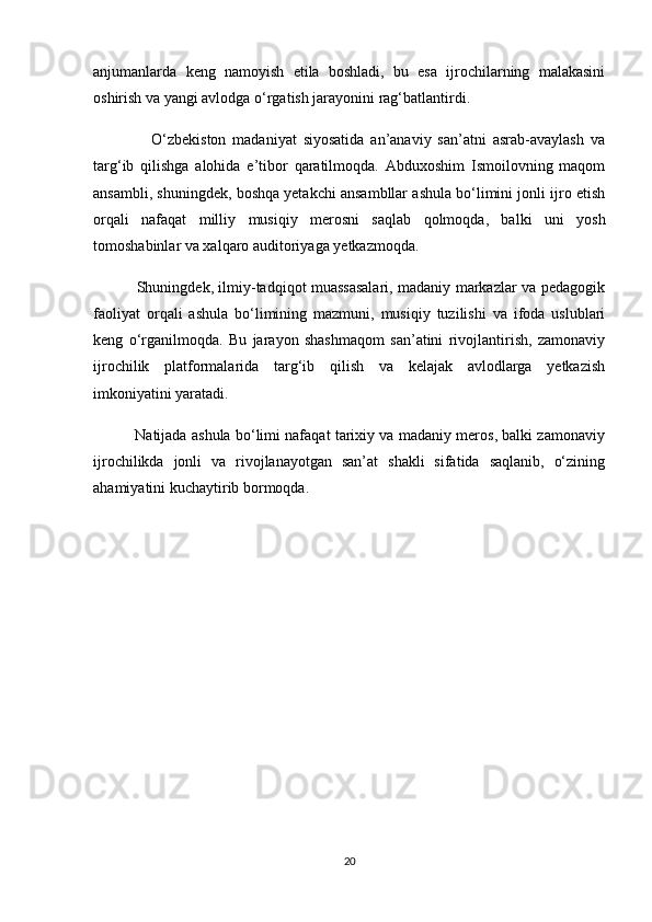 anjumanlarda   keng   namoyish   etila   boshladi,   bu   esa   ijrochilarning   malakasini
oshirish va yangi avlodga o‘rgatish jarayonini rag‘batlantirdi.
                  O‘zbekiston   madaniyat   siyosatida   an’anaviy   san’atni   asrab-avaylash   va
targ‘ib   qilishga   alohida   e’tibor   qaratilmoqda.   Abduxoshim   Ismoilovning   maqom
ansambli, shuningdek, boshqa yetakchi ansambllar ashula bo‘limini jonli ijro etish
orqali   nafaqat   milliy   musiqiy   merosni   saqlab   qolmoqda,   balki   uni   yosh
tomoshabinlar va xalqaro auditoriyaga yetkazmoqda.
                 Shuningdek, ilmiy-tadqiqot muassasalari, madaniy markazlar va pedagogik
faoliyat   orqali   ashula   bo‘limining   mazmuni,   musiqiy   tuzilishi   va   ifoda   uslublari
keng   o‘rganilmoqda.   Bu   jarayon   shashmaqom   san’atini   rivojlantirish,   zamonaviy
ijrochilik   platformalarida   targ‘ib   qilish   va   kelajak   avlodlarga   yetkazish
imkoniyatini yaratadi.
             Natijada ashula bo‘limi nafaqat tarixiy va madaniy meros, balki zamonaviy
ijrochilikda   jonli   va   rivojlanayotgan   san’at   shakli   sifatida   saqlanib,   o‘zining
ahamiyatini kuchaytirib bormoqda.
20 