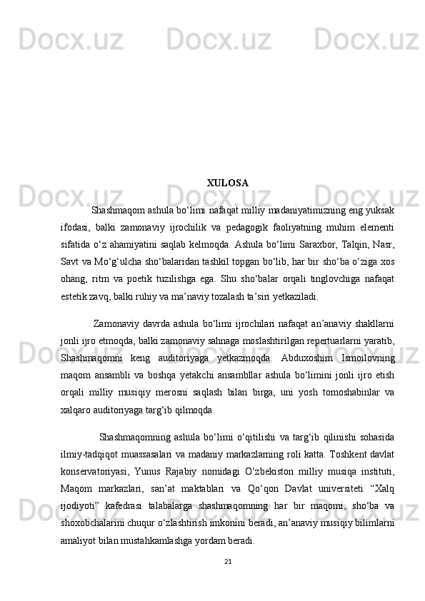 XULOSA
               Shashmaqom ashula bo‘limi nafaqat milliy madaniyatimizning eng yuksak
ifodasi,   balki   zamonaviy   ijrochilik   va   pedagogik   faoliyatning   muhim   elementi
sifatida o‘z ahamiyatini saqlab kelmoqda. Ashula bo‘limi Saraxbor, Talqin, Nasr,
Savt va Mo‘g‘ulcha sho‘balaridan tashkil topgan bo‘lib, har bir sho‘ba o‘ziga xos
ohang,   ritm   va   poetik   tuzilishga   ega.   Shu   sho‘balar   orqali   tinglovchiga   nafaqat
estetik zavq, balki ruhiy va ma’naviy tozalash ta’siri yetkaziladi.
                  Zamonaviy   davrda   ashula   bo‘limi   ijrochilari   nafaqat   an’anaviy   shakllarni
jonli ijro etmoqda, balki zamonaviy sahnaga moslashtirilgan repertuarlarni yaratib,
Shashmaqomni   keng   auditoriyaga   yetkazmoqda.   Abduxoshim   Ismoilovning
maqom   ansambli   va   boshqa   yetakchi   ansambllar   ashula   bo‘limini   jonli   ijro   etish
orqali   milliy   musiqiy   merosni   saqlash   bilan   birga,   uni   yosh   tomoshabinlar   va
xalqaro auditoriyaga targ‘ib qilmoqda.
                    Shashmaqomning   ashula   bo‘limi   o‘qitilishi   va   targ‘ib   qilinishi   sohasida
ilmiy-tadqiqot muassasalari va madaniy markazlarning roli katta. Toshkent davlat
konservatoriyasi,   Yunus   Rajabiy   nomidagi   O‘zbekiston   milliy   musiqa   instituti,
Maqom   markazlari,   san’at   maktablari   va   Qo‘qon   Davlat   universiteti   “Xalq
ijodiyoti”   kafedrasi   talabalarga   shashmaqomning   har   bir   maqomi,   sho‘ba   va
shoxobchalarini chuqur o‘zlashtirish imkonini beradi, an’anaviy musiqiy bilimlarni
amaliyot bilan mustahkamlashga yordam beradi.
21 
