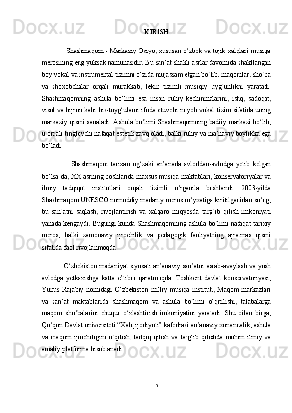 KIRISH
                     Shashmaqom - Markaziy Osiyo, xususan o‘zbek va tojik xalqlari musiqa
merosining eng yuksak namunasidir. Bu san’at shakli asrlar davomida shakllangan
boy vokal va instrumental tizimni o‘zida mujassam etgan bo‘lib, maqomlar, sho‘ba
va   shoxobchalar   orqali   murakkab,   lekin   tizimli   musiqiy   uyg‘unlikni   yaratadi.
Shashmaqomning   ashula   bo‘limi   esa   inson   ruhiy   kechinmalarini,   ishq,   sadoqat,
visol va hijron kabi his-tuyg‘ularni ifoda etuvchi noyob vokal tizim sifatida uning
markaziy qismi sanaladi. Ashula bo‘limi Shashmaqomning badiiy markazi bo‘lib,
u orqali tinglovchi nafaqat estetik zavq oladi, balki ruhiy va ma’naviy boylikka ega
bo‘ladi.
                    Shashmaqom   tarixan   og‘zaki   an’anada   avloddan-avlodga   yetib   kelgan
bo‘lsa-da, XX asrning boshlarida maxsus musiqa maktablari, konservatoriyalar va
ilmiy   tadqiqot   institutlari   orqali   tizimli   o‘rganila   boshlandi.   2003-yilda
Shashmaqom UNESCO nomoddiy madaniy meros ro‘yxatiga kiritilganidan so‘ng,
bu   san’atni   saqlash,   rivojlantirish   va   xalqaro   miqyosda   targ‘ib   qilish   imkoniyati
yanada kengaydi. Bugungi kunda Shashmaqomning ashula bo‘limi nafaqat tarixiy
meros,   balki   zamonaviy   ijrochilik   va   pedagogik   faoliyatning   ajralmas   qismi
sifatida faol rivojlanmoqda.
                   O‘zbekiston madaniyat siyosati an’anaviy san’atni asrab-avaylash va yosh
avlodga   yetkazishga   katta   e’tibor   qaratmoqda.   Toshkent   davlat   konservatoriyasi,
Yunus   Rajabiy   nomidagi   O‘zbekiston   milliy   musiqa   instituti,   Maqom   markazlari
va   san’at   maktablarida   shashmaqom   va   ashula   bo‘limi   o‘qitilishi,   talabalarga
maqom   sho‘balarini   chuqur   o‘zlashtirish   imkoniyatini   yaratadi.   Shu   bilan   birga,
Qo‘qon Davlat universiteti “Xalq ijodiyoti” kafedrasi an’anaviy xonandalik, ashula
va   maqom   ijrochiligini   o‘qitish,   tadqiq   qilish   va   targ‘ib   qilishda   muhim   ilmiy   va
amaliy platforma hisoblanadi.
3 