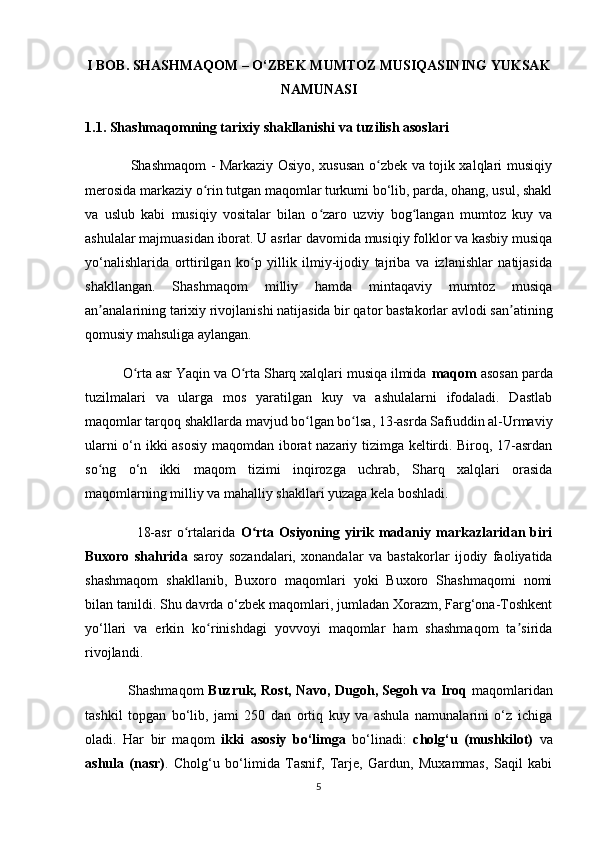 I BOB. SHASHMAQOM – O‘ZBEK MUMTOZ MUSIQASINING YUKSAK
NAMUNASI
1.1. Shashmaqomning tarixiy shakllanishi va tuzilish asoslari
                   Shashmaqom - Markaziy Osiyo, xususan o zbek va tojik xalqlari musiqiyʻ
merosida markaziy o rin tutgan maqomlar turkumi bo‘lib, parda, ohang, usul, shakl	
ʻ
va   uslub   kabi   musiqiy   vositalar   bilan   o zaro   uzviy   bog langan   mumtoz   kuy   va	
ʻ ʻ
ashulalar majmuasidan iborat. U asrlar davomida musiqiy folklor va kasbiy musiqa
yo‘nalishlarida   orttirilgan   ko p   yillik   ilmiy-ijodiy   tajriba   va   izlanishlar   natijasida	
ʻ
shakllangan.   Shashmaqom   milliy   hamda   mintaqaviy   mumtoz   musiqa
an analarining tarixiy rivojlanishi natijasida bir qator bastakorlar avlodi san atining	
ʼ ʼ
qomusiy mahsuliga aylangan.
          O rta asr Yaqin va O rta Sharq xalqlari musiqa ilmida 	
ʻ ʻ maqom  asosan parda
tuzilmalari   va   ularga   mos   yaratilgan   kuy   va   ashulalarni   ifodaladi.   Dastlab
maqomlar tarqoq shakllarda mavjud bo lgan bo lsa, 13-asrda Safiuddin al-Urmaviy	
ʻ ʻ
ularni o‘n ikki asosiy maqomdan iborat nazariy tizimga keltirdi. Biroq, 17-asrdan
so ng   o‘n   ikki   maqom   tizimi   inqirozga   uchrab,   Sharq   xalqlari   orasida	
ʻ
maqomlarning milliy va mahalliy shakllari yuzaga kela boshladi.
                    18-asr   o rtalarida  	
ʻ O rta   Osiyoning   yirik   madaniy   markazlaridan   biri	ʻ
Buxoro   shahrida   saroy   sozandalari,   xonandalar   va   bastakorlar   ijodiy   faoliyatida
shashmaqom   shakllanib,   Buxoro   maqomlari   yoki   Buxoro   Shashmaqomi   nomi
bilan tanildi. Shu davrda o‘zbek maqomlari, jumladan Xorazm, Farg‘ona-Toshkent
yo‘llari   va   erkin   ko rinishdagi   yovvoyi   maqomlar   ham   shashmaqom   ta sirida	
ʻ ʼ
rivojlandi.
                   Shashmaqom   Buzruk, Rost, Navo, Dugoh, Segoh va Iroq   maqomlaridan
tashkil   topgan   bo‘lib,   jami   250   dan   ortiq   kuy   va   ashula   namunalarini   o‘z   ichiga
oladi.   Har   bir   maqom   ikki   asosiy   bo‘limga   bo‘linadi:   cholg‘u   (mushkilot)   va
ashula   (nasr) .   Cholg‘u   bo‘limida   Tasnif,   Tarje,   Gardun,   Muxammas,   Saqil   kabi
5 