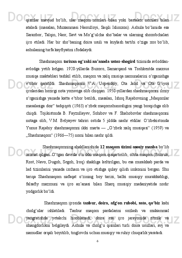 qismlar   mavjud   bo‘lib,   ular   maqom   nomlari   bilan   yoki   bastakor   nomlari   bilan
ataladi   (masalan,   Muxammasi   Nasrulloyi,   Saqili   Islimxon).   Ashula   bo‘limida   esa
Saraxbor,   Talqin,   Nasr,   Savt   va   Mo‘g‘ulcha   sho‘balar   va   ularning   shoxobchalari
ijro   etiladi.   Har   bir   sho‘baning   doira   usuli   va   kuylash   tartibi   o‘ziga   xos   bo‘lib,
ashulaning turfa kayfiyatini ifodalaydi.
           Shashmaqom  tarixan og‘zaki an anada ustoz-shogirdʼ  tizimida avloddan-
avlodga   yetib   kelgan.   1920-yillarda   Buxoro,   Samarqand   va   Toshkentda   maxsus
musiqa maktablari tashkil etilib, maqom va xalq musiqa namunalarini o‘rganishga
e tibor   qaratildi.   Shashmaqomni   V.A.   Uspenskiy,   Ota   Jalol   va   Ota   G‘iyos	
ʼ
ijrolaridan hozirgi nota yozuviga olib chiqqan. 1950-yillardan shashmaqomni ilmiy
o‘rganishga   yanada   katta   e tibor   berildi,   masalan,   Ishoq   Rajabovning   „Maqomlar	
ʼ
masalasiga doir“ tadqiqoti (1963) o‘zbek maqomshunosligini yangi bosqichga olib
chiqdi.   Tojikistonda   B.   Fayzullayev,   Sohibov   va   F.   Shahobovlar   shashmaqomni
notaga   olib,   V.M.   Belyayev   tahriri   ostida   5   jildda   nashr   etdilar.   O zbekistonda	
ʻ
Yunus   Rajabiy   shashmaqomni   ikki   marta   —   „O zbek   xalq   musiqasi“   (1959)   va	
ʻ
„Shashmaqom“ (1966—75) nomi bilan nashr qildi.
              Shashmaqomning shakllanishida   12 maqom tizimi asosiy manba  bo‘lib
xizmat qilgan. O‘tgan davrda o‘n ikki maqom qisqartirilib, oltita maqom (Buzruk,
Rost,   Navo,   Dugoh,   Segoh,   Iroq)   shakliga   keltirilgan,   bu   esa   murakkab   parda   va
lad   tizimlarini   yanada   ixcham   va   ijro   etishga   qulay   qilish   imkonini   bergan.   Shu
tariqa   Shashmaqom   nafaqat   o‘zining   boy   tarixi,   balki   musiqiy   murakkabligi,
falsafiy   mazmuni   va   ijro   an anasi   bilan   Sharq   musiqiy   madaniyatida   nodir	
ʼ
yodgorlik bo‘ldi.
                        Shashmaqom   ijrosida   tanbur,  doira,  afg‘on rubobi,  sato, qo‘biz   kabi
cholg‘ular   ishlatiladi.   Tanbur   maqom   pardalarini   sozlash   va   mukammal
yangratishda   yetakchi   hisoblanadi,   doira   esa   ijro   jarayonida   ritmik   va
ohangdorlikni   belgilaydi.   Ashula   va   cholg‘u   qismlari   turli   doira   usullari,   avj   va
namudlar orqali boyitilib, tinglovchi uchun musiqiy va ruhiy chuqurlik yaratadi.
6 