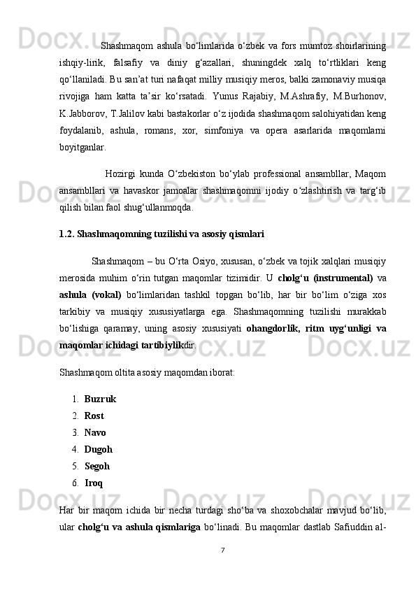                       Shashmaqom   ashula   bo‘limlarida   o‘zbek   va   fors   mumtoz   shoirlarining
ishqiy-lirik,   falsafiy   va   diniy   g‘azallari,   shuningdek   xalq   to‘rtliklari   keng
qo‘llaniladi. Bu san’at turi nafaqat milliy musiqiy meros, balki zamonaviy musiqa
rivojiga   ham   katta   ta sir   ko‘rsatadi.   Yunus   Rajabiy,   M.Ashrafiy,   M.Burhonov,ʼ
K.Jabborov, T.Jalilov kabi bastakorlar o‘z ijodida shashmaqom salohiyatidan keng
foydalanib,   ashula,   romans,   xor,   simfoniya   va   opera   asarlarida   maqomlarni
boyitganlar.
                      Hozirgi   kunda   O zbekiston   bo‘ylab   professional   ansambllar,   Maqom	
ʻ
ansambllari   va   havaskor   jamoalar   shashmaqomni   ijodiy   o zlashtirish   va   targ‘ib	
ʻ
qilish bilan faol shug‘ullanmoqda.
1.2. Shashmaqomning tuzilishi va asosiy qismlari
                   Shashmaqom – bu O‘rta Osiyo, xususan, o‘zbek va tojik xalqlari musiqiy
merosida   muhim   o‘rin   tutgan   maqomlar   tizimidir.   U   cholg‘u   (instrumental)   va
ashula   (vokal)   bo‘limlaridan   tashkil   topgan   bo‘lib,   har   bir   bo‘lim   o‘ziga   xos
tarkibiy   va   musiqiy   xususiyatlarga   ega.   Shashmaqomning   tuzilishi   murakkab
bo‘lishiga   qaramay,   uning   asosiy   xususiyati   ohangdorlik,   ritm   uyg‘unligi   va
maqomlar ichidagi tartibiylik dir.
Shashmaqom oltita asosiy maqomdan iborat:
1. Buzruk
2. Rost
3. Navo
4. Dugoh
5. Segoh
6. Iroq
Har   bir   maqom   ichida   bir   necha   turdagi   sho‘ba   va   shoxobchalar   mavjud   bo‘lib,
ular   cholg‘u va ashula qismlariga   bo‘linadi. Bu maqomlar dastlab  Safiuddin al-
7 