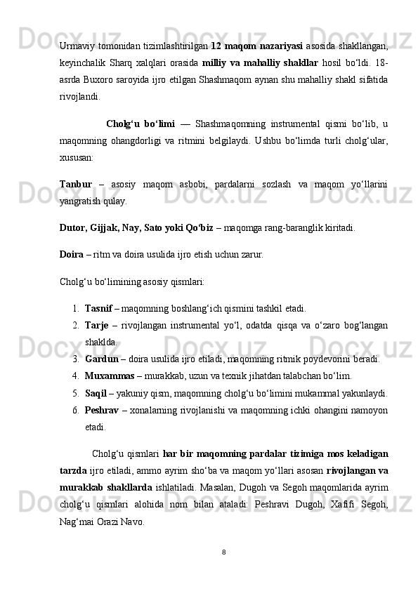 Urmaviy tomonidan tizimlashtirilgan   12 maqom  nazariyasi   asosida  shakllangan,
keyinchalik   Sharq   xalqlari   orasida   milliy   va   mahalliy   shakllar   hosil   bo‘ldi.   18-
asrda Buxoro saroyida ijro etilgan Shashmaqom aynan shu mahalliy shakl sifatida
rivojlandi.
                  Cholg‘u   bo‘limi   —   Shashmaqomning   instrumental   qismi   bo‘lib,   u
maqomning   ohangdorligi   va   ritmini   belgilaydi.   Ushbu   bo‘limda   turli   cholg‘ular,
xususan:
Tanbur   –   asosiy   maqom   asbobi,   pardalarni   sozlash   va   maqom   yo‘llarini
yangratish qulay.
Dutor, Gijjak, Nay, Sato yoki Qo‘biz  – maqomga rang-baranglik kiritadi.
Doira  – ritm va doira usulida ijro etish uchun zarur.
Cholg‘u bo‘limining asosiy qismlari:
1. Tasnif  – maqomning boshlang‘ich qismini tashkil etadi.
2. Tarje   –   rivojlangan   instrumental   yo‘l,   odatda   qisqa   va   o‘zaro   bog‘langan
shaklda.
3. Gardun  – doira usulida ijro etiladi, maqomning ritmik poydevorini beradi.
4. Muxammas  – murakkab, uzun va texnik jihatdan talabchan bo‘lim.
5. Saqil  – yakuniy qism, maqomning cholg‘u bo‘limini mukammal yakunlaydi.
6. Peshrav   – xonalarning rivojlanishi va maqomning ichki ohangini namoyon
etadi.
                   Cholg‘u qismlari   har bir maqomning pardalar tizimiga mos keladigan
tarzda   ijro etiladi, ammo ayrim sho‘ba va maqom yo‘llari asosan   rivojlangan va
murakkab shakllarda   ishlatiladi. Masalan,  Dugoh va Segoh maqomlarida ayrim
cholg‘u   qismlari   alohida   nom   bilan   ataladi:   Peshravi   Dugoh,   Xafifi   Segoh,
Nag‘mai Orazi Navo.
8 