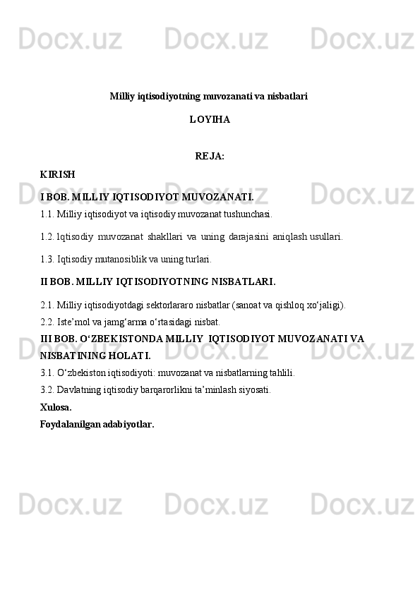 Milliy iqtisodiyotning muvozanati va nisbatlari 
LOYIHA
REJA:
KIRISH
I BOB . MILLIY IQTISODIYOT MUVOZANATI.
1.1. Milliy iqtisodiyot va iqtisodiy muvozanat tushunchasi.
1.2. lqtisodiy	 muvozanat	 shakllari	 va	 uning	 darajasini	 aniqlash 	usullari .
1.3.   Iqtisodiy mutanosiblik va uning turlari.
II BOB . MILLIY IQTISODIYOTNING NISBATLARI.
2.1. Milliy iqtisodiyotdagi sektorlararo nisbatlar (sanoat va qishloq xo‘jaligi).
2.2. Iste’mol va jamg‘arma o‘rtasidagi nisbat.
III BOB . O‘ZBEKISTONDA MILLIY  IQTISODIYOT MUVOZANATI VA 
NISBATINING HOLATI.
3.1. O‘zbekiston iqtisodiyoti: muvozanat va nisbatlarning tahlili.
3.2. Davlatning iqtisodiy barqarorlikni ta’minlash siyosati.
Xulosa.
Foydalanilgan adabiyotlar. 