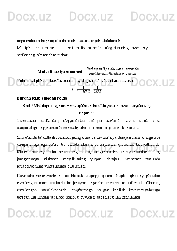 unga nisbatan ko’proq o’sishiga olib kelishi orqali ifodalanadi.
Multiplikator   samarasi   -   bu   sof   milliy   mahsulot   o'zgarishining   investitsiya
sarflaridagi o’zgarishga nisbati.
Multiplikatsiya samarasi  = Real sof milliy mahsulot o ' zagarishi
Invetitsiya sarflaridagi o ' zgarish
Yoki, multiplikator koeffisitentini quyidagicha ifodalash ham mumkin:
k = 1
1 − MPC = 1
MPS
Bundan kelib chiqqan holda: 
Real SMM dagi o’zgarish = multiplikator koeffitsiyenti × investetsiyalardagi
o’zgarishInvestitsion   sarflardagi   o'zgarishdan   tashqari   iste'mol,   davlat   xaridi   yoki
eksportdagi o'zgarishlar ham multiplikator samarasiga ta'sir ko'r	satadi.	
Shu o'rinda ta’kidlash lozimki, jamg'arma va investitsiya darajasi ham	 o’ziga xos	
chegaralarga   ega   bo'lib,   bu   borada   klassik   va   keynscha   qarashlar   tafovutlanadi.
Klassik   nazariyachilar   qarashlariga   ko'ra,   jamg'arma   investitsiya   manbai   bo'lib,
jamg'armaga   nisbatan   moyillikning	 	yuqori   darajasi   muqarrar   ravishda	
iqtisodiyotning	 yuksalishiga olib 	keladi.	
Keynscha   nazariyachilar	 esa	 klassik	 talqinga   qarshi   chiqib,   iqtisodiy   jihatdan	
rivojlangan   mamlakatlarda   bu   jarayon   o'zgacha   kechishi   ta’kidlanadi.   Chunki,
rivojlangan   mamlakatlarda   jamg'armaga   bo'lgan   intilish   investitsiyalashga
bo'lgan intilishdan jadalroq borib, u quyidagi sabablar bilan izohlanadi: 