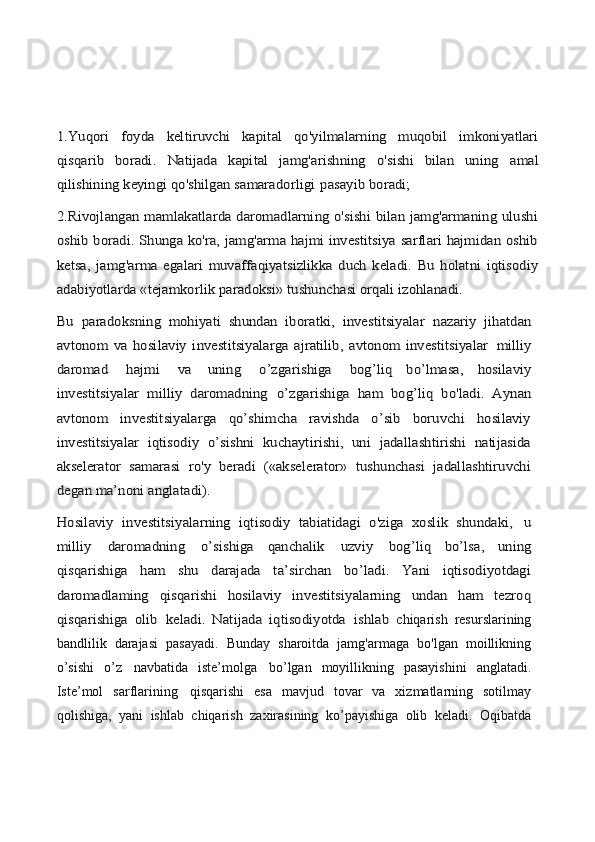 1.Yuqori   foyda   keltiruvchi   kapital   qo'yilmalarning   muqobil   imkoniyatlari
qisqarib   boradi.  	Natijada   kapital   jamg'arishning   o'sishi   bilan   uning	 	amal	
qilishining keyingi qo'shilgan samaradorligi	 pasayib boradi;	
2.Rivojlangan mamlakatlarda daromadlarning o'sishi bilan jamg'armaning ulushi
oshib boradi. Shunga ko'ra, jamg'arma hajmi investitsiya sarflari hajmidan oshib
ketsa,   jamg'arma   egalari   muvaffaqiyatsizlikka   duch   keladi.   Bu   holatni   iqtisodiy
adabiyotlarda «tejamkorlik paradoksi» tushunchasi orqali izohlanadi.
Bu   paradoksning   mohiyati   shundan   iboratki,   investitsiyalar	 nazariy   jihatdan	
avtonom   va   hosilaviy   investitsiyalarga   ajratilib,   avtonom   investitsiyalar	 milliy	
daromad	 	hajmi	 	va	 	uning	 	o’zgarishiga	 	bog’liq   bo’lmasa,   hosilaviy	
investitsiyalar	 milliy   daromadning	 o’zgarishiga   ham   bog’liq   bo'ladi.   Aynan	
avtonom   investitsiyalarga   qo’shimcha   ravishda   o’sib   boruvchi   hosilaviy
investitsiyalar   iqtisodiy   o’sishni   kuchaytirishi,   uni   jadallashtirishi   natijasida
akselerator   samarasi   ro'y   beradi   («akselerator»   tushunchasi   jadallashtiruvchi
degan ma’noni anglatadi).
Hosilaviy   investitsiyalarning   iqtisodiy   tabiatidagi   o'ziga   xoslik   shundaki,	 	u	
milliy	 	daromadning	 	o’sishiga   qanchalik	 	uzviy	 	bog’liq   bo’lsa,   uning	
qisqarishiga   ham   shu   darajada   ta’sirchan   bo’ladi.   Yani   iqtisodiyotdagi
daromadlaming   qisqarishi   hosilaviy   investitsiyalarning   undan   ham   tezroq
qisqarishiga   olib	 keladi.   Natijada   iqtisodiyotda	 ishlab  chiqarish   resurslarining
bandlilik   darajasi   pasayadi.   Bunday   sharoitda   jamg'armaga   bo'lgan   moillikning
o’sishi   o’z   navbatida   iste’molga   bo’lgan   moyillikning   pasayishini   anglatadi.
Iste’mol   sarflarining   qisqarishi   esa   mavjud   tovar   va   xizmatlarning   sotilmay
qolishiga,   yani   ishlab   chiqarish   zaxirasining   ko’payishiga   olib   keladi.   Oqibatda 