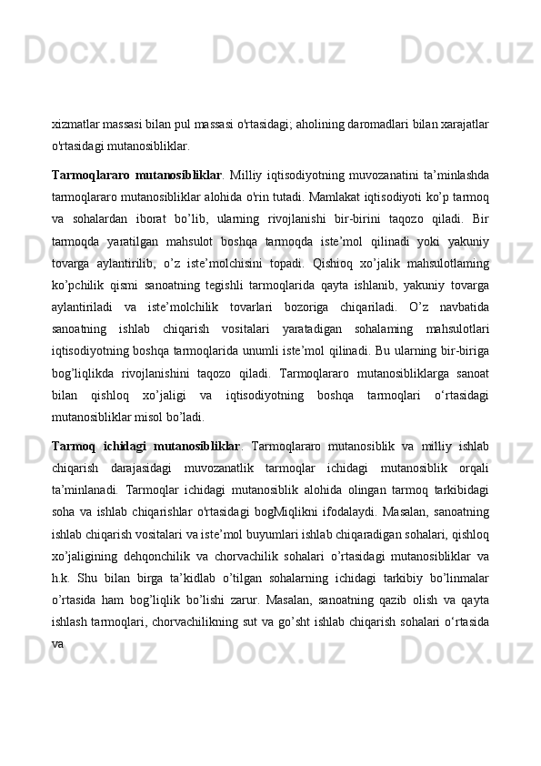 xizmatlar massasi bilan pul massasi o'rtasidagi; aholining daromadlari bilan xarajatlar
o'rtasidagi mutanosibliklar.
Tarmoqlararo   mutanosibliklar .   Milliy   iqtisodiyotning   muvozanatini   ta’minlashda
tarmoqlararo mutanosibliklar alohida o'rin tutadi. Mamlakat iqtisodiyoti ko’p tarmoq
va   sohalardan   iborat   bo’lib,   ularning   rivojlanishi   bir-birini   taqozo   qiladi.   Bir
tarmoqda   yaratilgan   mahsulot   boshqa   tarmoqda   iste’mol   qilinadi   yoki   yakuniy
tovarga   aylantirilib,   o’z   iste’molchisini   topadi.   Qishioq   xo’jalik   mahsulotlaming
ko’pchilik   qismi   sanoatning   tegishli   tarmoqlarida   qayta   ishlanib,   yakuniy   tovarga
aylantiriladi   va   iste’molchilik   tovarlari   bozoriga   chiqariladi.   O’z   navbatida
sanoatning   ishlab   chiqarish   vositalari   yaratadigan   sohalaming   mahsulotlari
iqtisodiyotning boshqa tarmoqlarida unumli iste’mol qilinadi. Bu ularning bir-biriga
bog’liqlikda   rivojlanishini   taqozo   qiladi.   Tarmoqlararo   mutanosibliklarga   sanoat
bilan   qishloq   xo’jaligi   va   iqtisodiyotning   boshqa   tarmoqlari   o‘rtasidagi
mutanosibliklar misol bo’ladi.
Tarmoq   ichidagi   mutanosibliklar .   Tarmoqlararo   mutanosiblik   va   milliy   ishlab
chiqarish   darajasidagi   muvozanatlik   tarmoqlar   ichidagi   mutanosiblik   orqali
ta’minlanadi.   Tarmoqlar   ichidagi   mutanosiblik   alohida   olingan   tarmoq   tarkibidagi
soha   va   ishlab   chiqarishlar   o'rtasidagi   bogMiqlikni   ifodalaydi.   Masalan,   sanoatning
ishlab chiqarish vositalari va iste’mol buyumlari ishlab chiqaradigan sohalari, qishloq
xo’jaligining   dehqonchilik   va   chorvachilik   sohalari   o’rtasidagi   mutanosibliklar   va
h.k.   Shu   bilan   birga   ta’kidlab   o’tilgan   sohalarning   ichidagi   tarkibiy   bo’linmalar
o’rtasida   ham   bog’liqlik   bo’lishi   zarur.   Masalan,   sanoatning   qazib   olish   va   qayta
ishlash tarmoqlari, chorvachilikning sut  va go’sht  ishlab chiqarish sohalari  o‘rtasida
va 
