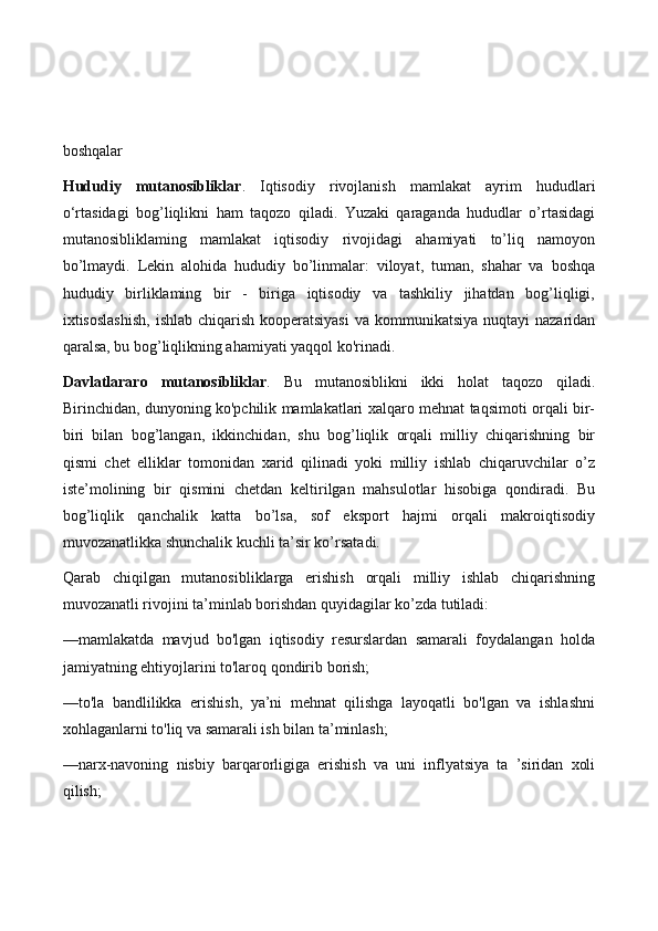 boshqalar
Hududiy   mutanosibliklar .   Iqtisodiy   rivojlanish   mamlakat   ayrim   hududlari
o‘rtasidagi   bog’liqlikni   ham   taqozo   qiladi.   Yuzaki   qaraganda   hududlar   o’rtasidagi
mutanosibliklaming   mamlakat   iqtisodiy   rivojidagi   ahamiyati   to’liq   namoyon
bo’lmaydi.   Lekin   alohida   hududiy   bo’linmalar:   viloyat,   tuman,   shahar   va   boshqa
hududiy   birliklaming   bir   -   biriga   iqtisodiy   va   tashkiliy   jihatdan   bog’liqligi,
ixtisoslashish,  ishlab chiqarish kooperatsiyasi  va kommunikatsiya  nuqtayi  nazaridan
qaralsa, bu bog’liqlikning ahamiyati yaqqol ko'rinadi.
Davlatlararo   mutanosibliklar .   Bu   mutanosiblikni   ikki   holat   taqozo   qiladi.
Birinchidan, dunyoning ko'pchilik mamlakatlari xalqaro mehnat taqsimoti orqali bir-
biri   bilan   bog’langan,   ikkinchidan,   shu   bog’liqlik   orqali   milliy   chiqarishning   bir
qismi   chet   elliklar   tomonidan   xarid   qilinadi   yoki   milliy   ishlab   chiqaruvchilar   o’z
iste’molining   bir   qismini   chetdan   keltirilgan   mahsulotlar   hisobiga   qondiradi.   Bu
bog’liqlik   qanchalik   katta   bo’lsa,   sof   eksport   hajmi   orqali   makroiqtisodiy
muvozanatlikka shunchalik kuchli ta’sir ko’rsatadi.
Qarab   chiqilgan   mutanosibliklarga   erishish   orqali   milliy   ishlab   chiqarishning
muvozanatli rivojini ta’minlab borishdan quyidagilar ko’zda tutiladi:
—mamlakatda   mavjud   bo'lgan   iqtisodiy   resurslardan   samarali   foydalangan   holda
jamiyatning ehtiyojlarini to'laroq qondirib borish;
—to'la   bandlilikka   erishish,   ya’ni   mehnat   qilishga   layoqatli   bo'lgan   va   ishlashni
xohlaganlarni to'liq va samarali ish bilan ta’minlash;
—narx-navoning   nisbiy   barqarorligiga   erishish   va   uni   inflyatsiya   ta   ’siridan   xoli
qilish; 