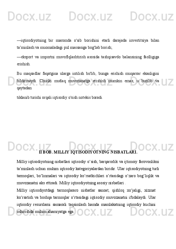 —iqtisodiyotning   bir   maromda   o'sib   borishini   etarli   darajada   investitsiya   bilan
ta’minlash va muomaladagi pul massasiga bog'lab borish;
—eksport   va   importni   muvoflqlashtirish   asosida   tashqisavdo   balansining   faolligiga
erishish.
Bu   maqsadlar   faqatgina   ularga   intilish   bo'lib,   bunga   erishish   muqarrar   ekanligini
bildirmaydi.   Chunki   mutlaq   muvozanatga   erishish   mumkin   emas,   u   buzilib   va
qaytadan
tiklanib turishi orqali iqtisodiy o'sish notekis boradi.
II BOB . MILLIY IQTISODIYOTNING NISBATLARI.
Milliy iqtisodiyotning nisbatlari iqtisodiy o‘sish, barqarorlik va ijtimoiy farovonlikni
ta’minlash uchun muhim iqtisodiy kategoriyalardan biridir. Ular iqtisodiyotning turli
tarmoqlari,   bo‘linmalari   va   iqtisodiy   ko‘rsatkichlari   o‘rtasidagi   o‘zaro   bog‘liqlik   va
muvozanatni aks ettiradi. Milliy iqtisodiyotning asosiy nisbatlari .
Milliy   iqtisodiyotdagi   tarmoqlararo   nisbatlar   sanoat,   qishloq   xo‘jaligi,   xizmat
ko‘rsatish   va   boshqa   tarmoqlar   o‘rtasidagi   iqtisodiy   muvozanatni   ifodalaydi.   Ular
iqtisodiy   resurslarni   samarali   taqsimlash   hamda   mamlakatning   iqtisodiy   kuchini
oshirishda muhim ahamiyatga ega. 