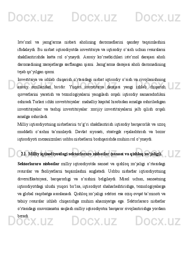Iste’mol   va   jamg‘arma   nisbati   aholining   daromadlarini   qanday   taqsimlashini
ifodalaydi.   Bu   nisbat   iqtisodiyotda   investitsiya   va   iqtisodiy   o‘sish   uchun   resurslarni
shakllantirishda   katta   rol   o‘ynaydi.   Asosiy   ko‘rsatkichlari   iste’mol   darajasi   aholi
daromadining xarajatlarga sarflangan qismi. Jamg‘arma darajasi  aholi daromadining
tejab qo‘yilgan qismi.
Investitsiya   va   ishlab   chiqarish   o‘rtasidagi   nisbat   iqtisodiy   o‘sish   va   rivojlanishning
asosiy   omillaridan   biridir.   Yuqori   investitsiya   darajasi   yangi   ishlab   chiqarish
quvvatlarini   yaratish   va   texnologiyalarni   yangilash   orqali   iqtisodiy   samaradorlikni
oshiradi.Turlari ichki investitsiyalar: mahalliy kapital hisobidan amalga oshiriladigan
investitsiyalar   va   tashqi   investitsiyalar:   xorijiy   investitsiyalarni   jalb   qilish   orqali
amalga oshiriladi.
Milliy iqtisodiyotning nisbatlarini to‘g‘ri shakllantirish iqtisodiy barqarorlik va uzoq
muddatli   o‘sishni   ta’minlaydi.   Davlat   siyosati,   strategik   rejalashtirish   va   bozor
iqtisodiyoti mexanizmlari ushbu nisbatlarni boshqarishda muhim rol o‘ynaydi.
2.1. Milliy iqtisodiyotdagi sektorlararo nisbatlar (sanoat va qishloq xo‘jaligi).
Sektorlararo   nisbatlar   milliy   iqtisodiyotda   sanoat   va   qishloq   xo‘jaligi   o‘rtasidagi
resurslar   va   faoliyatlarni   taqsimlashni   anglatadi.   Ushbu   nisbatlar   iqtisodiyotning
diversifikatsiyasi,   barqarorligi   va   o‘sishini   belgilaydi.   Misol   uchun,   sanoatning
iqtisodiyotdagi   ulushi   yuqori   bo‘lsa,   iqtisodiyot   shaharlashtirishga,   texnologiyalarga
va global raqobatga asoslanadi. Qishloq xo‘jaligi sektori esa oziq-ovqat ta’minoti va
tabiiy   resurslar   ishlab   chiqarishga   muhim   ahamiyatga   ega.   Sektorlararo   nisbatlar
o‘rtasidagi muvozanatni saqlash milliy iqtisodiyotni barqaror rivojlantirishga yordam
beradi. 