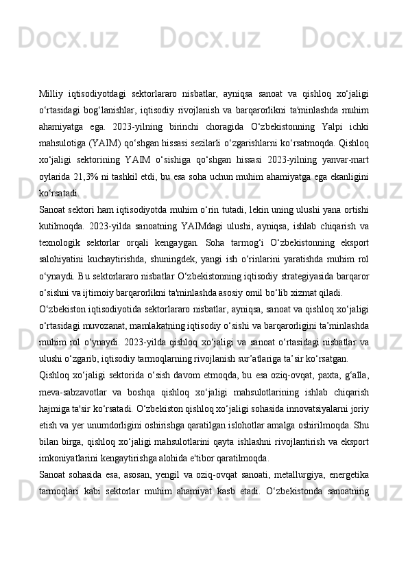 Milliy   iqtisodiyotdagi   sektorlararo   nisbatlar,   ayniqsa   sanoat   va   qishloq   xo‘jaligi
o‘rtasidagi   bog‘lanishlar,   iqtisodiy   rivojlanish   va   barqarorlikni   ta'minlashda   muhim
ahamiyatga   ega.   2023-yilning   birinchi   choragida   O‘zbekistonning   Yalpi   ichki
mahsulotiga (YAIM) qo‘shgan hissasi sezilarli o‘zgarishlarni ko‘rsatmoqda. Qishloq
xo‘jaligi   sektorining   YAIM   o‘sishiga   qo‘shgan   hissasi   2023-yilning   yanvar-mart
oylarida 21,3% ni tashkil etdi, bu esa soha uchun muhim ahamiyatga ega ekanligini
ko‘rsatadi.
Sanoat sektori ham iqtisodiyotda muhim o‘rin tutadi, lekin uning ulushi yana ortishi
kutilmoqda.   2023-yilda   sanoatning   YAIMdagi   ulushi,   ayniqsa,   ishlab   chiqarish   va
texnologik   sektorlar   orqali   kengaygan.   Soha   tarmog‘i   O‘zbekistonning   eksport
salohiyatini   kuchaytirishda,   shuningdek,   yangi   ish   o‘rinlarini   yaratishda   muhim   rol
o‘ynaydi. Bu sektorlararo nisbatlar O‘zbekistonning iqtisodiy strategiyasida barqaror
o‘sishni va ijtimoiy barqarorlikni ta'minlashda asosiy omil bo‘lib xizmat qiladi.
O‘zbekiston iqtisodiyotida sektorlararo nisbatlar, ayniqsa, sanoat va qishloq xo‘jaligi
o‘rtasidagi muvozanat, mamlakatning iqtisodiy o‘sishi va barqarorligini ta’minlashda
muhim   rol   o‘ynaydi.   2023-yilda   qishloq   xo‘jaligi   va   sanoat   o‘rtasidagi   nisbatlar   va
ulushi o‘zgarib, iqtisodiy tarmoqlarning rivojlanish sur’atlariga ta’sir ko‘rsatgan.
Qishloq   xo‘jaligi   sektorida   o‘sish   davom   etmoqda,   bu   esa   oziq-ovqat,   paxta,   g‘alla,
meva-sabzavotlar   va   boshqa   qishloq   xo‘jaligi   mahsulotlarining   ishlab   chiqarish
hajmiga ta'sir ko‘rsatadi. O‘zbekiston qishloq xo‘jaligi sohasida innovatsiyalarni joriy
etish va yer unumdorligini oshirishga qaratilgan islohotlar amalga oshirilmoqda. Shu
bilan  birga,  qishloq   xo‘jaligi  mahsulotlarini  qayta  ishlashni  rivojlantirish   va  eksport
imkoniyatlarini kengaytirishga alohida e'tibor qaratilmoqda.
Sanoat   sohasida   esa,   asosan,   yengil   va   oziq-ovqat   sanoati,   metallurgiya,   energetika
tarmoqlari   kabi   sektorlar   muhim   ahamiyat   kasb   etadi.   O‘zbekistonda   sanoatning 