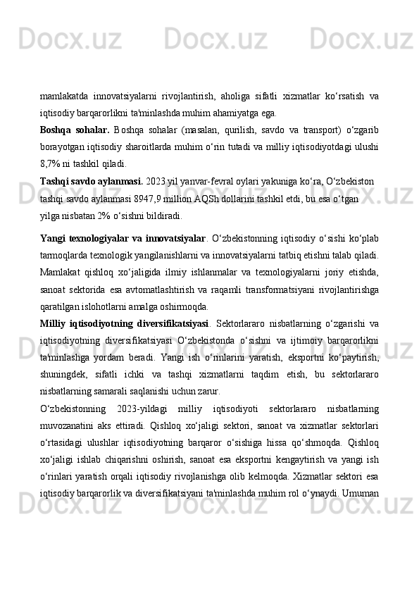 mamlakatda   innovatsiyalarni   rivojlantirish,   aholiga   sifatli   xizmatlar   ko‘rsatish   va
iqtisodiy barqarorlikni ta'minlashda muhim ahamiyatga ega.
Boshqa   sohalar.   Boshqa   sohalar   (masalan,   qurilish,   savdo   va   transport)   o‘zgarib
borayotgan iqtisodiy sharoitlarda muhim o‘rin tutadi va milliy iqtisodiyotdagi ulushi
8,7% ni tashkil qiladi.
Tashqi savdo aylanmasi .  2023 yil yanvar-fevral oylari yakuniga ko‘ra, O‘zbekiston 
tashqi savdo aylanmasi 8947,9 million AQSh dollarini tashkil etdi, bu esa o‘tgan 
yilga nisbatan 2% o‘sishni bildiradi.
Yangi   texnologiyalar  va  innovatsiyalar .  O‘zbekistonning  iqtisodiy  o‘sishi   ko‘plab
tarmoqlarda texnologik yangilanishlarni va innovatsiyalarni tatbiq etishni talab qiladi.
Mamlakat   qishloq   xo‘jaligida   ilmiy   ishlanmalar   va   texnologiyalarni   joriy   etishda,
sanoat   sektorida   esa   avtomatlashtirish   va   raqamli   transformatsiyani   rivojlantirishga
qaratilgan islohotlarni amalga oshirmoqda.
Milliy   iqtisodiyotning   diversifikatsiyasi .   Sektorlararo   nisbatlarning   o‘zgarishi   va
iqtisodiyotning   diversifikatsiyasi   O‘zbekistonda   o‘sishni   va   ijtimoiy   barqarorlikni
ta'minlashga   yordam   beradi.   Yangi   ish   o‘rinlarini   yaratish,   eksportni   ko‘paytirish,
shuningdek,   sifatli   ichki   va   tashqi   xizmatlarni   taqdim   etish,   bu   sektorlararo
nisbatlarning samarali saqlanishi uchun zarur.
O‘zbekistonning   2023-yildagi   milliy   iqtisodiyoti   sektorlararo   nisbatlarning
muvozanatini   aks   ettiradi.   Qishloq   xo‘jaligi   sektori,   sanoat   va   xizmatlar   sektorlari
o‘rtasidagi   ulushlar   iqtisodiyotning   barqaror   o‘sishiga   hissa   qo‘shmoqda.   Qishloq
xo‘jaligi   ishlab   chiqarishni   oshirish,   sanoat   esa   eksportni   kengaytirish   va   yangi   ish
o‘rinlari  yaratish  orqali  iqtisodiy rivojlanishga  olib kelmoqda.  Xizmatlar  sektori  esa
iqtisodiy barqarorlik va diversifikatsiyani ta'minlashda muhim rol o‘ynaydi. Umuman 