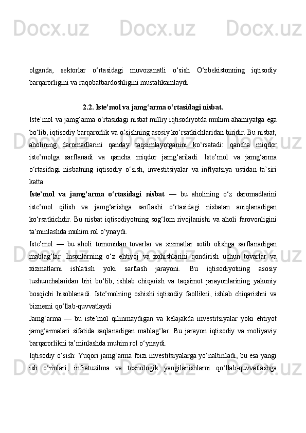 olganda,   sektorlar   o‘rtasidagi   muvozanatli   o‘sish   O‘zbekistonning   iqtisodiy
barqarorligini va raqobatbardoshligini mustahkamlaydi.
2.2. Iste’mol va jamg‘arma o‘rtasidagi nisbat.
Iste’mol va jamg‘arma o‘rtasidagi nisbat milliy iqtisodiyotda muhim ahamiyatga ega
bo‘lib, iqtisodiy barqarorlik va o‘sishning asosiy ko‘rsatkichlaridan biridir. Bu nisbat,
aholining   daromadlarini   qanday   taqsimlayotganini   ko‘rsatadi:   qancha   miqdor
iste’molga   sarflanadi   va   qancha   miqdor   jamg‘ariladi.   Iste’mol   va   jamg‘arma
o‘rtasidagi   nisbatning   iqtisodiy   o‘sish,   investitsiyalar   va   inflyatsiya   ustidan   ta’siri
katta.
Iste’mol   va   jamg‘arma   o‘rtasidagi   nisbat   —   bu   aholining   o‘z   daromadlarini
iste’mol   qilish   va   jamg‘arishga   sarflashi   o‘rtasidagi   nisbatan   aniqlanadigan
ko‘rsatkichdir.   Bu   nisbat   iqtisodiyotning   sog‘lom   rivojlanishi   va   aholi   farovonligini
ta’minlashda muhim rol o‘ynaydi.
Iste’mol   —   bu   aholi   tomonidan   tovarlar   va   xizmatlar   sotib   olishga   sarflanadigan
mablag‘lar.   Insonlarning   o‘z   ehtiyoj   va   xohishlarini   qondirish   uchun   tovarlar   va
xizmatlarni   ishlatish   yoki   sarflash   jarayoni.   Bu   iqtisodiyotning   asosiy
tushunchalaridan   biri   bo‘lib,   ishlab   chiqarish   va   taqsimot   jarayonlarining   yakuniy
bosqichi   hisoblanadi.   Iste’molning   oshishi   iqtisodiy   faollikni,   ishlab   chiqarishni   va
biznesni qo‘llab-quvvatlaydi
Jamg‘arma   —   bu   iste’mol   qilinmaydigan   va   kelajakda   investitsiyalar   yoki   ehtiyot
jamg‘armalari   sifatida   saqlanadigan   mablag‘lar.   Bu   jarayon   iqtisodiy   va   moliyaviy
barqarorlikni ta’minlashda muhim rol o‘ynaydi.
Iqtisodiy o‘sish: Yuqori jamg‘arma foizi investitsiyalarga yo‘naltiriladi, bu esa yangi
ish   o‘rinlari,   infratuzilma   va   texnologik   yangilanishlarni   qo‘llab-quvvatlashga 