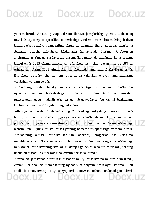 yordam   beradi.   Aholining   yuqori   daromadlaridan   jamg‘arishga   yo‘naltirilishi   uzoq
muddatli   iqtisodiy   barqarorlikni   ta’minlashga   yordam   beradi.   Iste’molning   haddan
tashqari o‘sishi inflyatsiyani keltirib chiqarishi mumkin. Shu bilan birga, jamg‘arma
foizining   oshishi   inflyatsiya   tahdidlarini   kamaytiradi.   Iste’mol   O‘zbekiston
aholisining   iste’molga   sarflaydigan   daromadlari   milliy   daromadning   katta   qismini
tashkil etadi. 2023 yilning birinchi yarmida aholi iste’molining o‘sish sur’ati 10% ga
oshgan. Jamg‘arma 2023 yilning ikkinchi choragida jamg‘arma ulushi  4% ga oshdi.
Bu,   aholi   iqtisodiy   ishonchliligini   oshirish   va   kelajakda   ehtiyot   jamg‘armalarini
yaratishga yordam beradi.
Iste’molning   o‘sishi   iqtisodiy   faollikni   oshiradi.   Agar   iste’mol   yuqori   bo‘lsa,   bu
iqtisodiy   o‘sishning   tezlashishiga   olib   kelishi   mumkin.   Aholi   jamg‘armalari
iqtisodiyotda   uzoq   muddatli   o‘sishni   qo‘llab-quvvatlaydi,   bu   kapital   birikmasini
kuchaytiradi va investitsiyalarni rag‘batlantiradi.
Inflatsiya   va   narxlar   O‘zbekistonning   2023-yildagi   inflyatsiya   darajasi   12-14%
bo‘lib,   iste’molning   oshishi   inflyatsiya   darajasini   ko‘tarishi   mumkin,   ammo   yuqori
jamg‘arma   inflyatsiyani   kamaytirishi   mumkin.   Iste’mol   va   jamg‘arma   o‘rtasidagi
nisbatni   tahlil   qilish   milliy   iqtisodiyotning   barqaror   rivojlanishiga   yordam   beradi.
Iste’molning   o‘sishi   iqtisodiy   faollikni   oshiradi,   jamg‘arma   esa   kelajakda
investitsiyalarni   qo‘llab-quvvatlash   uchun   zarur.   Iste’mol   va   jamg‘arma   o‘rtasidagi
muvozanat   iqtisodiyotning   rivojlanish   darajasiga   bevosita   ta’sir   ko‘rsatadi,   shuning
uchun bu nisbatni doimiy ravishda kuzatib borish muhimdir.
Iste'mol   va   jamg'arma   o'rtasidagi   nisbatlar   milliy   iqtisodiyotda   muhim   o'rin   tutadi,
chunki   ular   aholi   va   mamlakatning   iqtisodiy   salohiyatini   ifodalaydi.   Iste'mol   –   bu
aholi   daromadlarining   joriy   ehtiyojlarni   qondirish   uchun   sarflanadigan   qismi, 