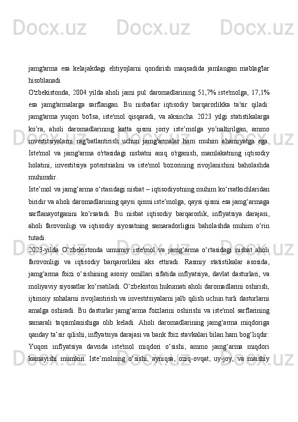 jamg'arma   esa   kelajakdagi   ehtiyojlarni   qondirish   maqsadida   jamlangan   mablag'lar
hisoblanadi.
O'zbekistonda,   2004   yilda   aholi   jami   pul   daromadlarining   51,7%   iste'molga,   17,1%
esa   jamg'armalarga   sarflangan.   Bu   nisbatlar   iqtisodiy   barqarorlikka   ta'sir   qiladi:
jamg'arma   yuqori   bo'lsa,   iste'mol   qisqaradi,   va   aksincha.   2023   yilgi   statistikalarga
ko’ra,   aholi   daromadlarining   katta   qismi   joriy   iste’molga   yo’naltirilgan,   ammo
investitsiyalarni   rag'batlantirish   uchun   jamg'armalar   ham   muhim   ahamiyatga   ega.
Iste'mol   va   jamg'arma   o'rtasidagi   nisbatni   aniq   o'rganish,   mamlakatning   iqtisodiy
holatini,   investitsiya   potentsialini   va   iste'mol   bozorining   rivojlanishini   baholashda
muhimdir.
Iste’mol va jamg‘arma o‘rtasidagi nisbat – iqtisodiyotning muhim ko‘rsatkichlaridan
biridir va aholi daromadlarining qaysi qismi iste’molga, qaysi qismi esa jamg‘armaga
sarflanayotganini   ko‘rsatadi.   Bu   nisbat   iqtisodiy   barqarorlik,   inflyatsiya   darajasi,
aholi   farovonligi   va   iqtisodiy   siyosatning   samaradorligini   baholashda   muhim   o‘rin
tutadi.
2023-yilda   O‘zbekistonda   umumiy   iste'mol   va   jamg‘arma   o‘rtasidagi   nisbat   aholi
farovonligi   va   iqtisodiy   barqarorlikni   aks   ettiradi.   Rasmiy   statistikalar   asosida,
jamg‘arma   foizi   o‘sishining   asosiy   omillari   sifatida   inflyatsiya,   davlat   dasturlari,   va
moliyaviy siyosatlar ko‘rsatiladi. O‘zbekiston hukumati aholi daromadlarini oshirish,
ijtimoiy sohalarni rivojlantirish va investitsiyalarni jalb qilish uchun turli dasturlarni
amalga   oshiradi.   Bu   dasturlar   jamg‘arma   foizlarini   oshirishi   va   iste'mol   sarflarining
samarali   taqsimlanishiga   olib   keladi.   Aholi   daromadlarining   jamg‘arma   miqdoriga
qanday ta’sir qilishi, inflyatsiya darajasi va bank foiz stavkalari bilan ham bog‘liqdir.
Yuqori   inflyatsiya   davrida   iste'mol   miqdori   o‘sishi,   ammo   jamg‘arma   miqdori
kamayishi   mumkin.   Iste’molning   o‘sishi,   ayniqsa,   oziq-ovqat,   uy-joy,   va   maishiy 