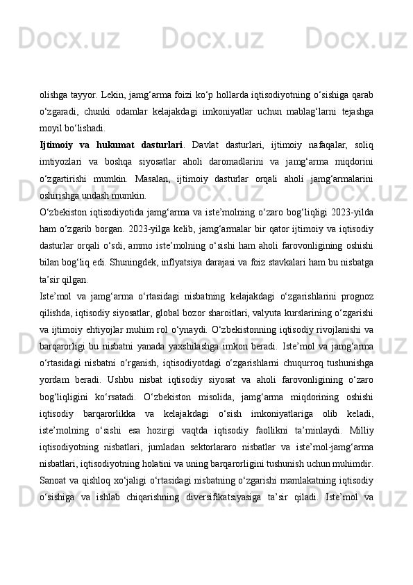 olishga tayyor. Lekin, jamg‘arma foizi ko‘p hollarda iqtisodiyotning o‘sishiga qarab
o‘zgaradi,   chunki   odamlar   kelajakdagi   imkoniyatlar   uchun   mablag‘larni   tejashga
moyil bo‘lishadi.
Ijtimoiy   va   hukumat   dasturlari .   Davlat   dasturlari,   ijtimoiy   nafaqalar,   soliq
imtiyozlari   va   boshqa   siyosatlar   aholi   daromadlarini   va   jamg‘arma   miqdorini
o‘zgartirishi   mumkin.   Masalan,   ijtimoiy   dasturlar   orqali   aholi   jamg‘armalarini
oshirishga undash mumkin.
O‘zbekiston   iqtisodiyotida   jamg‘arma   va   iste’molning   o‘zaro   bog‘liqligi   2023-yilda
ham   o‘zgarib  borgan.  2023-yilga   kelib,  jamg‘armalar   bir  qator   ijtimoiy  va   iqtisodiy
dasturlar   orqali   o‘sdi,   ammo   iste’molning   o‘sishi   ham   aholi   farovonligining   oshishi
bilan bog‘liq edi. Shuningdek, inflyatsiya darajasi va foiz stavkalari ham bu nisbatga
ta’sir qilgan.
Iste’mol   va   jamg‘arma   o‘rtasidagi   nisbatning   kelajakdagi   o‘zgarishlarini   prognoz
qilishda, iqtisodiy siyosatlar, global bozor sharoitlari, valyuta kurslarining o‘zgarishi
va ijtimoiy ehtiyojlar muhim rol o‘ynaydi. O‘zbekistonning iqtisodiy rivojlanishi va
barqarorligi   bu   nisbatni   yanada   yaxshilashga   imkon   beradi.   Iste’mol   va   jamg‘arma
o‘rtasidagi   nisbatni   o‘rganish,   iqtisodiyotdagi   o‘zgarishlarni   chuqurroq   tushunishga
yordam   beradi.   Ushbu   nisbat   iqtisodiy   siyosat   va   aholi   farovonligining   o‘zaro
bog‘liqligini   ko‘rsatadi.   O‘zbekiston   misolida,   jamg‘arma   miqdorining   oshishi
iqtisodiy   barqarorlikka   va   kelajakdagi   o‘sish   imkoniyatlariga   olib   keladi,
iste’molning   o‘sishi   esa   hozirgi   vaqtda   iqtisodiy   faollikni   ta’minlaydi.   Milliy
iqtisodiyotning   nisbatlari,   jumladan   sektorlararo   nisbatlar   va   iste’mol-jamg‘arma
nisbatlari, iqtisodiyotning holatini va uning barqarorligini tushunish uchun muhimdir.
Sanoat va qishloq xo‘jaligi o‘rtasidagi  nisbatning o‘zgarishi  mamlakatning iqtisodiy
o‘sishiga   va   ishlab   chiqarishning   diversifikatsiyasiga   ta’sir   qiladi.   Iste’mol   va 